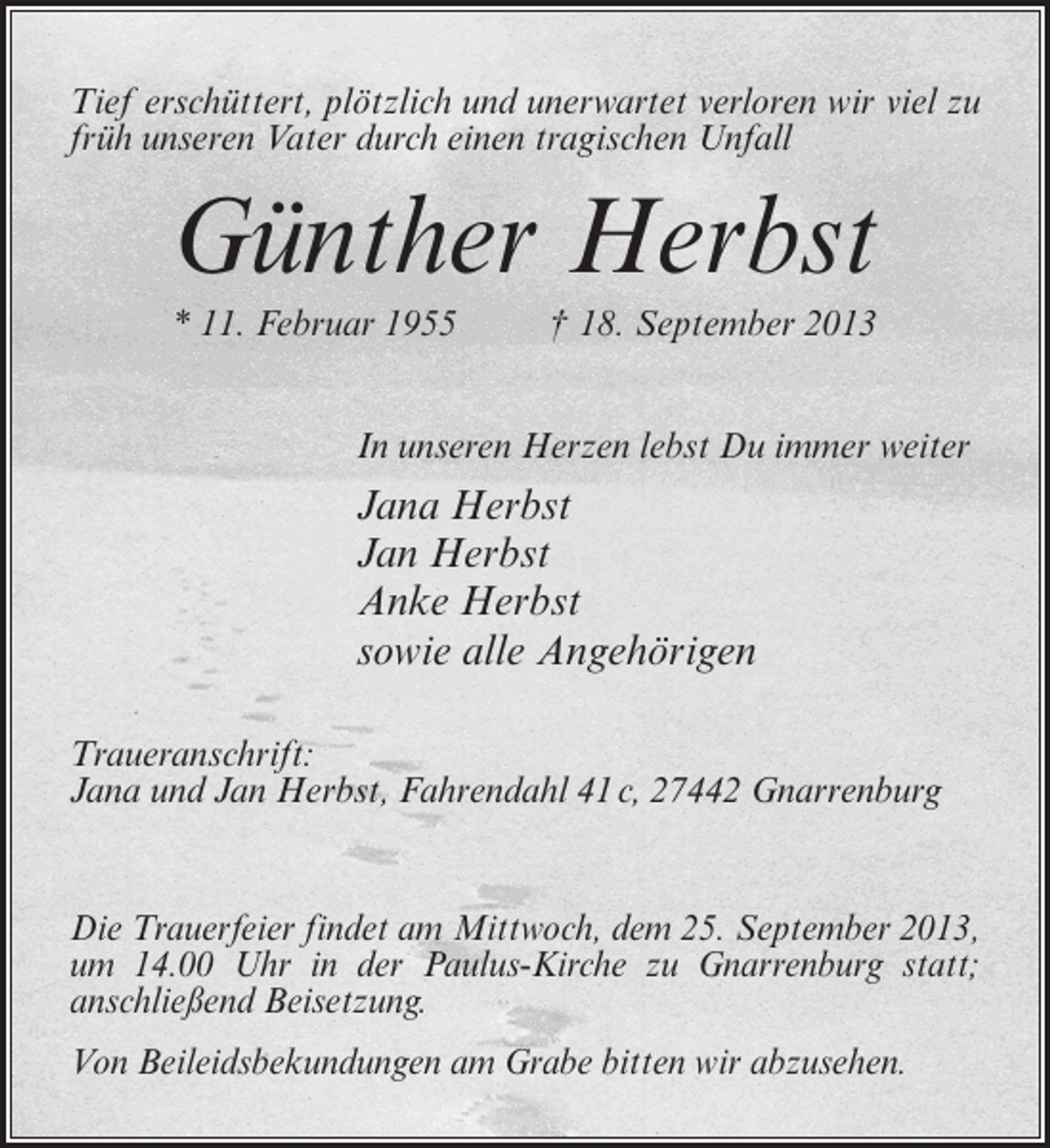 <p>Tief erschüttert, plötzlich und unerwartet verloren wir viel zu<br />früh unseren Vater durch einen tragischen Unfall</p><p>Günther Herbst<br />* 11. Februar 1955 † 18. September 2013<br />In unseren Herzen lebst Du immer weiter</p><p>Jana Herbst<br />Jan Herbst<br />Anke Herbst<br />sowie alle Angehörigen<br />Traueranschrift:<br />Jana und Jan Herbst, Fahrendahl 41 c, 27442 Gnarrenburg</p><p>Die Trauerfeier findet am Mittwoch, dem 25. September 2013,<br />um 14.00 Uhr in der Paulus-Kirche zu Gnarrenburg statt;<br />anschließend Beisetzung.<br />Von Beileidsbekundungen am Grabe bitten wir abzusehen.</p>