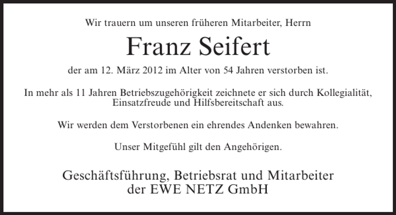 <p>Wir trauern um unseren früheren Mitarbeiter, Herrn</p><p>Franz Seifert<br />der am 12. März 2012 im Alter von 54 Jahren verstorben ist.<br />In mehr als 11 Jahren Betriebszugehörigkeit zeichnete er sich durch Kollegialität,<br />Einsatzfreude und Hilfsbereitschaft aus.<br />Wir werden dem Verstorbenen ein ehrendes Andenken bewahren.<br />Unser Mitgefühl gilt den Angehörigen.</p><p>Geschäftsführung, Betriebsrat und Mitarbeiter<br />der EWE NETZ GmbH</p>