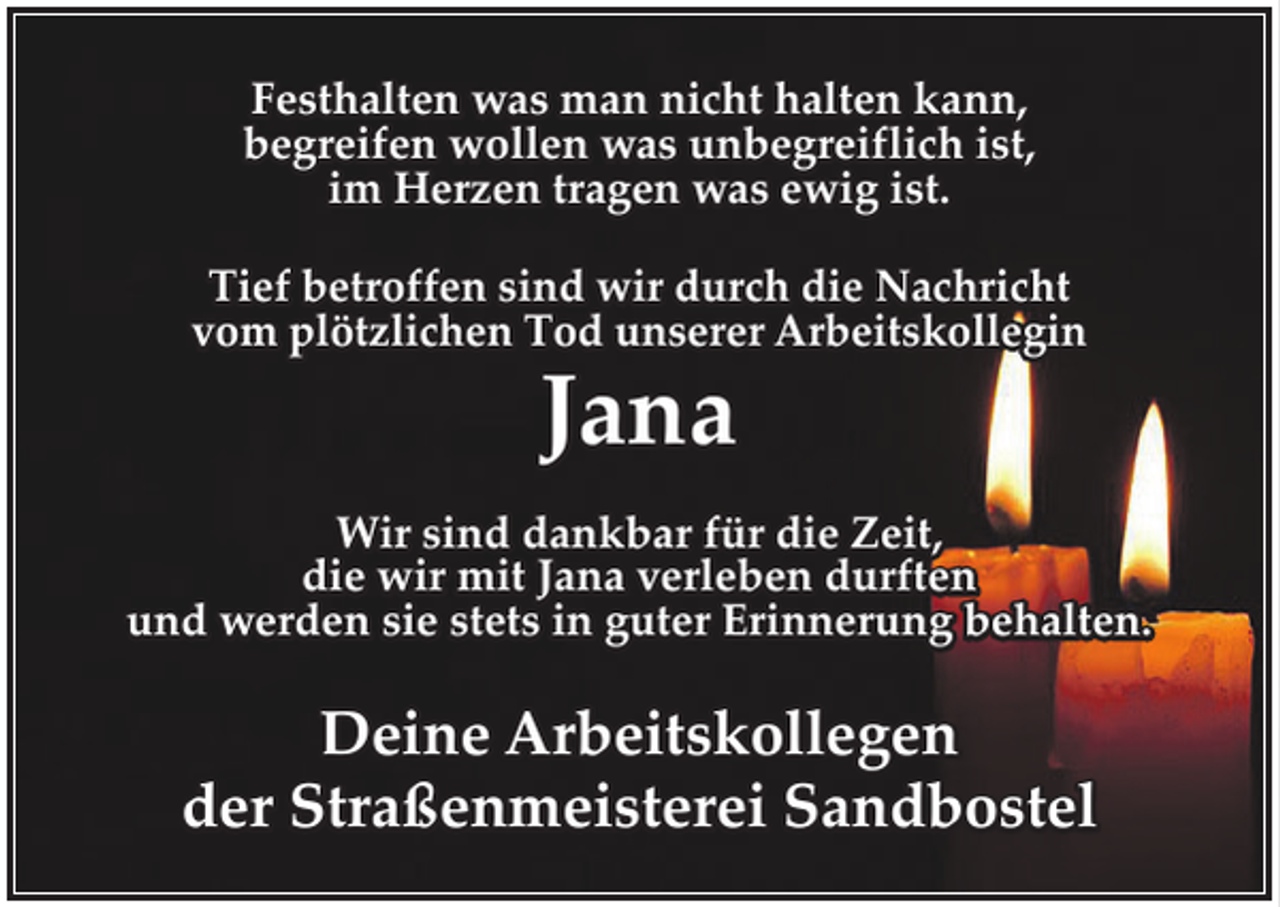 <p>Festhalten was man nicht halten kann,<br />begreifen wollen was unbegreiflich ist,<br />im Herzen tragen was ewig ist.<br />Tief betroffen sind wir durch die Nachricht<br />vom plötzlichen Tod unserer Arbeitskollegin</p><p>Jana</p><p>Wir sind dankbar für die Zeit,<br />die wir mit Jana verleben durften<br />und werden sie stets in guter Erinnerung behalten.</p><p>Deine Arbeitskollegen<br />der Straßenmeisterei Sandbostel</p>