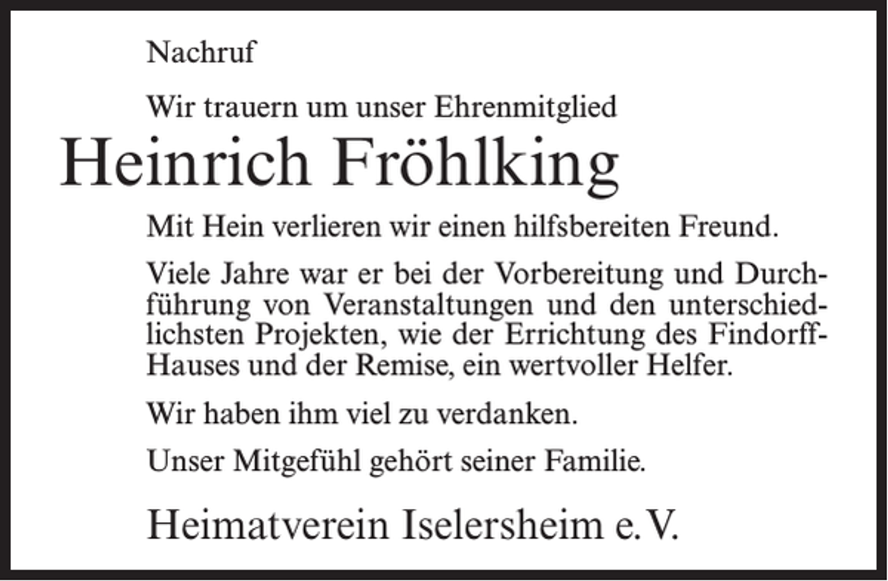 <p>Nachruf<br />Wir trauern um unser Ehrenmitglied</p><p>Heinrich Fröhlking<br />Mit Hein verlieren wir einen hilfsbereiten Freund.<br />Viele Jahre war er bei der Vorbereitung und Durchführung von Veranstaltungen und den unterschiedlichsten Projekten, wie der Errichtung des FindorffHauses und der Remise, ein wertvoller Helfer.<br />Wir haben ihm viel zu verdanken.<br />Unser Mitgefühl gehört seiner Familie.</p><p>Heimatverein Iselersheim e.V.</p>