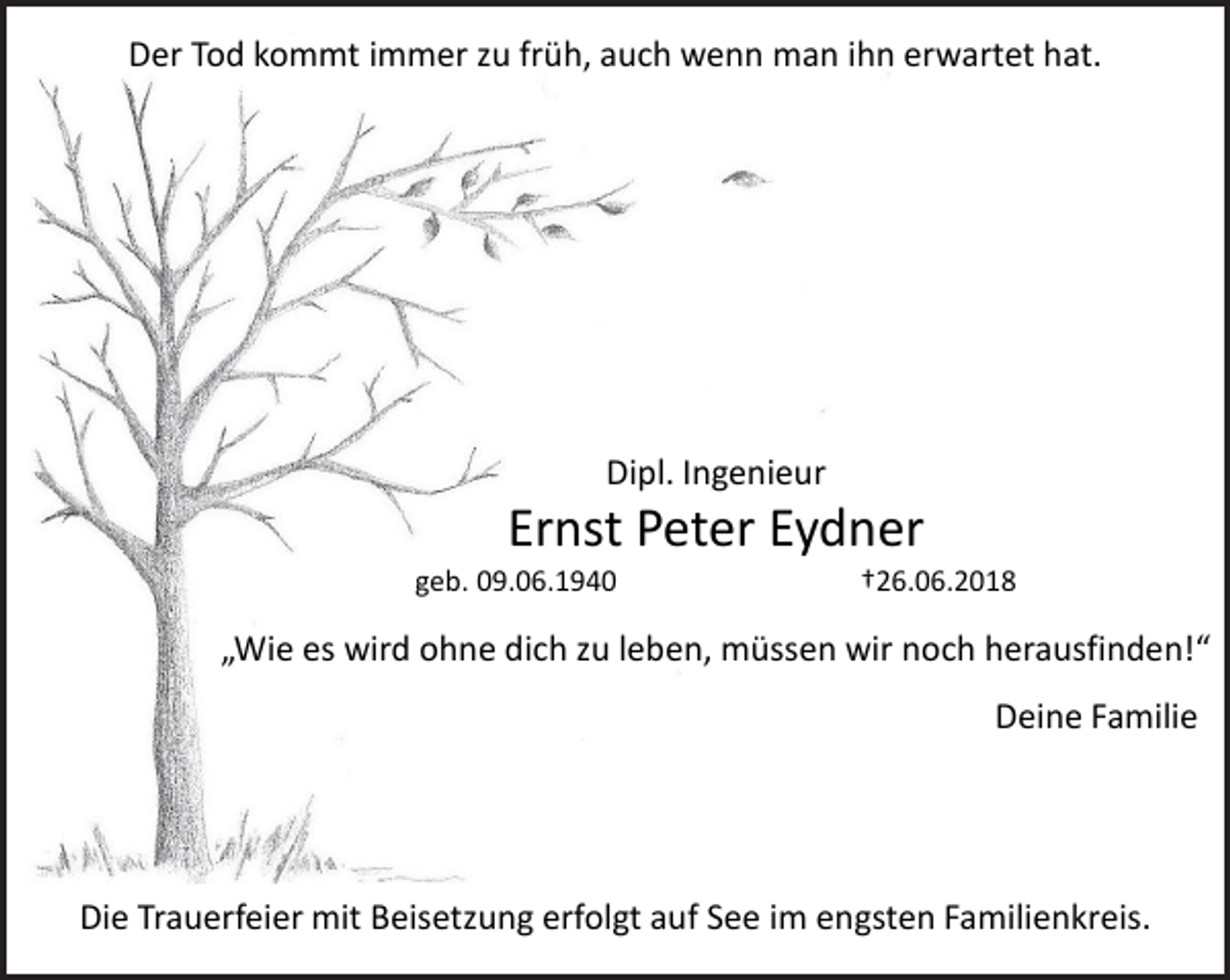 <p>Der Tod kommt immer zu früh, auch wenn man ihn erwartet hat.</p><p>Dipl. Ingenieur</p><p>Ernst Peter Eydner</p><p>geb. 09.06.1940</p><p>†26.06.2018</p><p>„Wie es wird ohne dich zu leben, müssen wir noch herausfinden!“<br />Deine Familie</p><p>Die Trauerfeier mit Beisetzung erfolgt auf See im engsten Familienkreis.</p>
