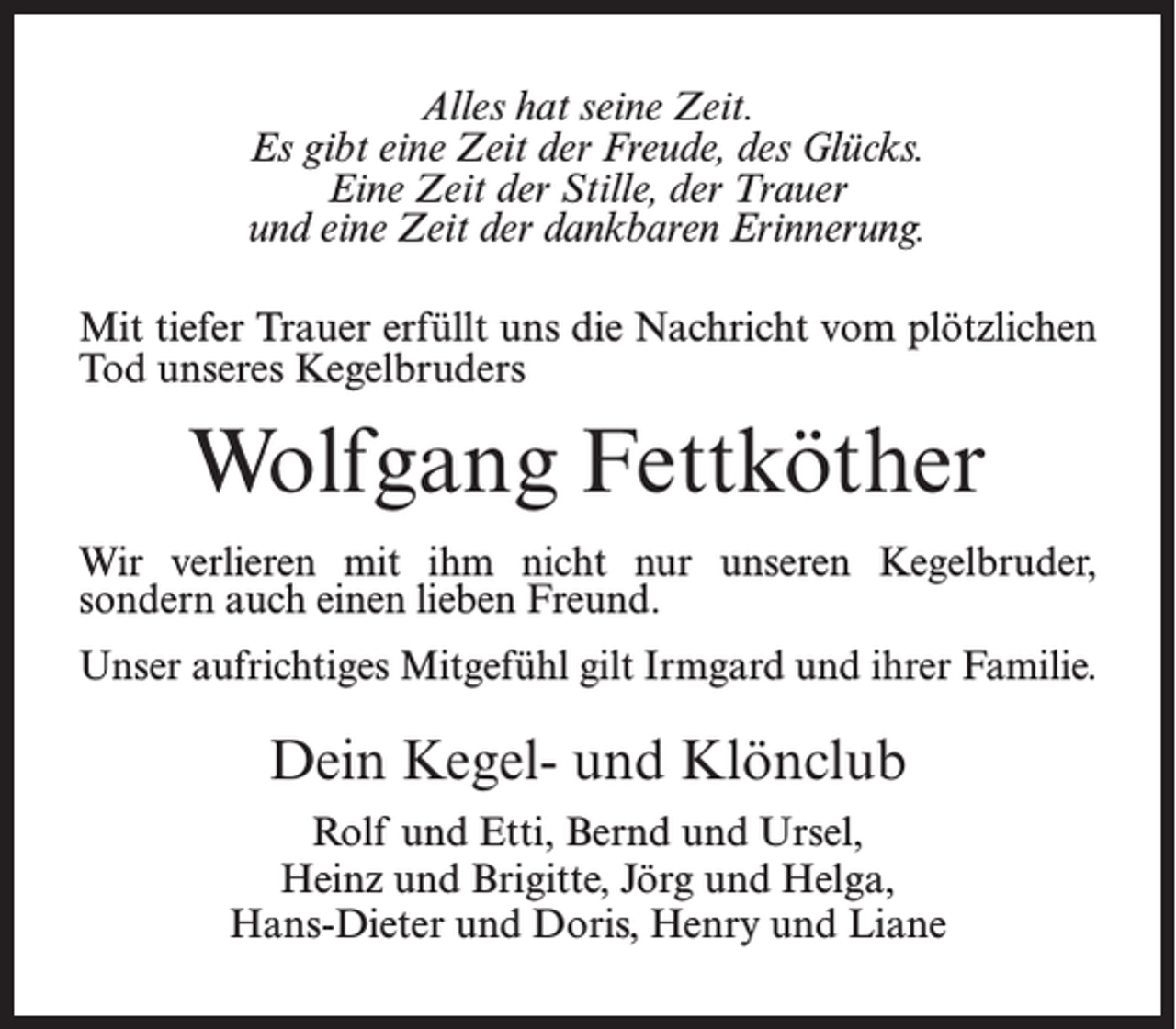 <p>Alles hat seine Zeit.<br />Es gibt eine Zeit der Freude, des Glücks.<br />Eine Zeit der Stille, der Trauer<br />und eine Zeit der dankbaren Erinnerung.<br />Mit tiefer Trauer erfüllt uns die Nachricht vom plötzlichen<br />Tod unseres Kegelbruders</p><p>Wolfgang Fettköther<br />Wir verlieren mit ihm nicht nur unseren Kegelbruder,<br />sondern auch einen lieben Freund.<br />Unser aufrichtiges Mitgefühl gilt Irmgard und ihrer Familie.</p><p>Dein Kegel- und Klönclub<br />Rolf und Etti, Bernd und Ursel,<br />Heinz und Brigitte, Jörg und Helga,<br />Hans-Dieter und Doris, Henry und Liane</p>