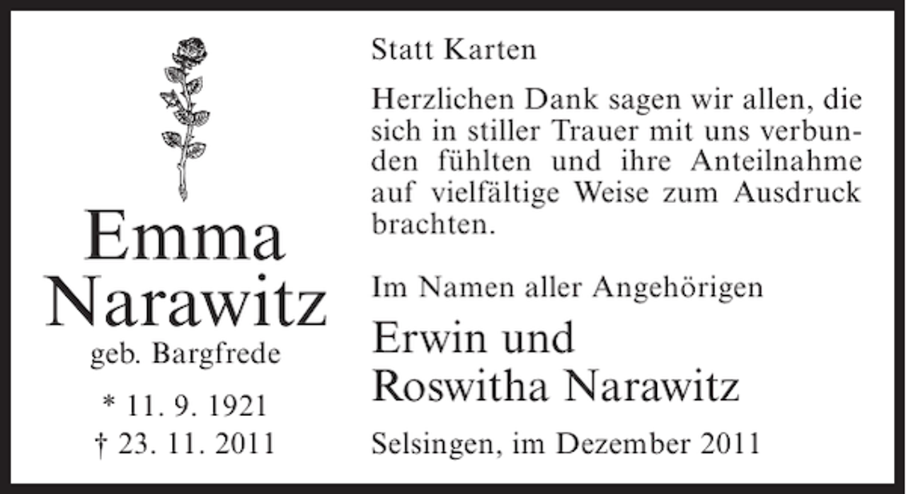 <p>Statt Karten</p><p>Emma<br />Narawitz<br />geb. Bargfrede<br />* 11. 9. 1921<br />† 23. 11. 2011</p><p>Herzlichen Dank sagen wir allen, die<br />sich in stiller Trauer mit uns verbunden fühlten und ihre Anteilnahme<br />auf vielfältige Weise zum Ausdruck<br />brachten.<br />Im Namen aller Angehörigen</p><p>Erwin und<br />Roswitha Narawitz<br />Selsingen, im Dezember 2011</p>