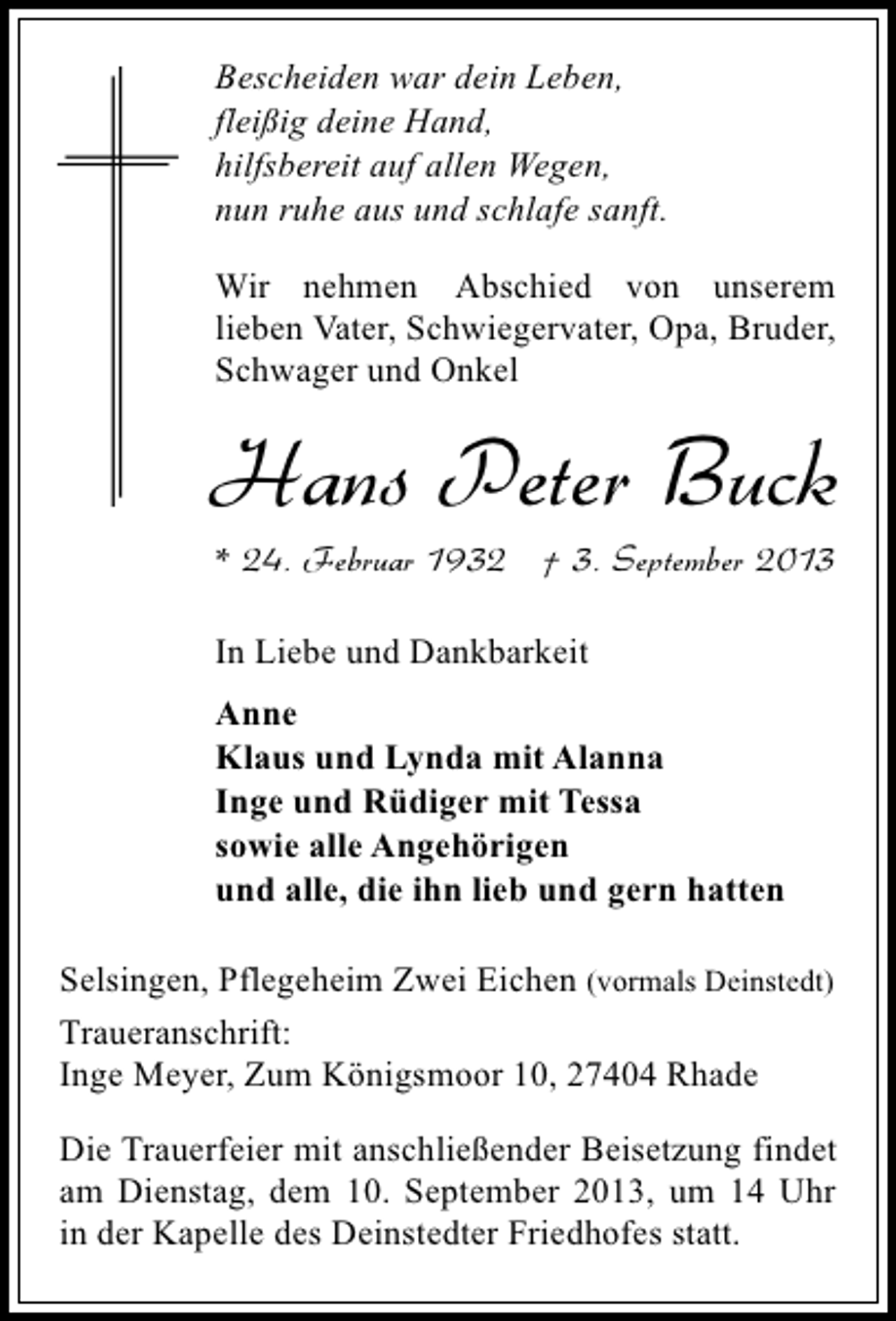 <p>Bescheiden war dein Leben,<br />fleißig deine Hand,<br />hilfsbereit auf allen Wegen,<br />nun ruhe aus und schlafe sanft.<br />Wir nehmen Abschied von unserem<br />lieben Vater, Schwiegervater, Opa, Bruder,<br />Schwager und Onkel</p><p>Hans Peter Buck<br />* 24. Februar 1932 † 3. September 2013<br />In Liebe und Dankbarkeit<br />Anne<br />Klaus und Lynda mit Alanna<br />Inge und Rüdiger mit Tessa<br />sowie alle Angehörigen<br />und alle, die ihn lieb und gern hatten<br />Selsingen, Pflegeheim Zwei Eichen (vormals Deinstedt)<br />Traueranschrift:<br />Inge Meyer, Zum Königsmoor 10, 27404 Rhade<br />Die Trauerfeier mit anschließender Beisetzung findet<br />am Dienstag, dem 10. September 2013, um 14 Uhr<br />in der Kapelle des Deinstedter Friedhofes statt.</p>
