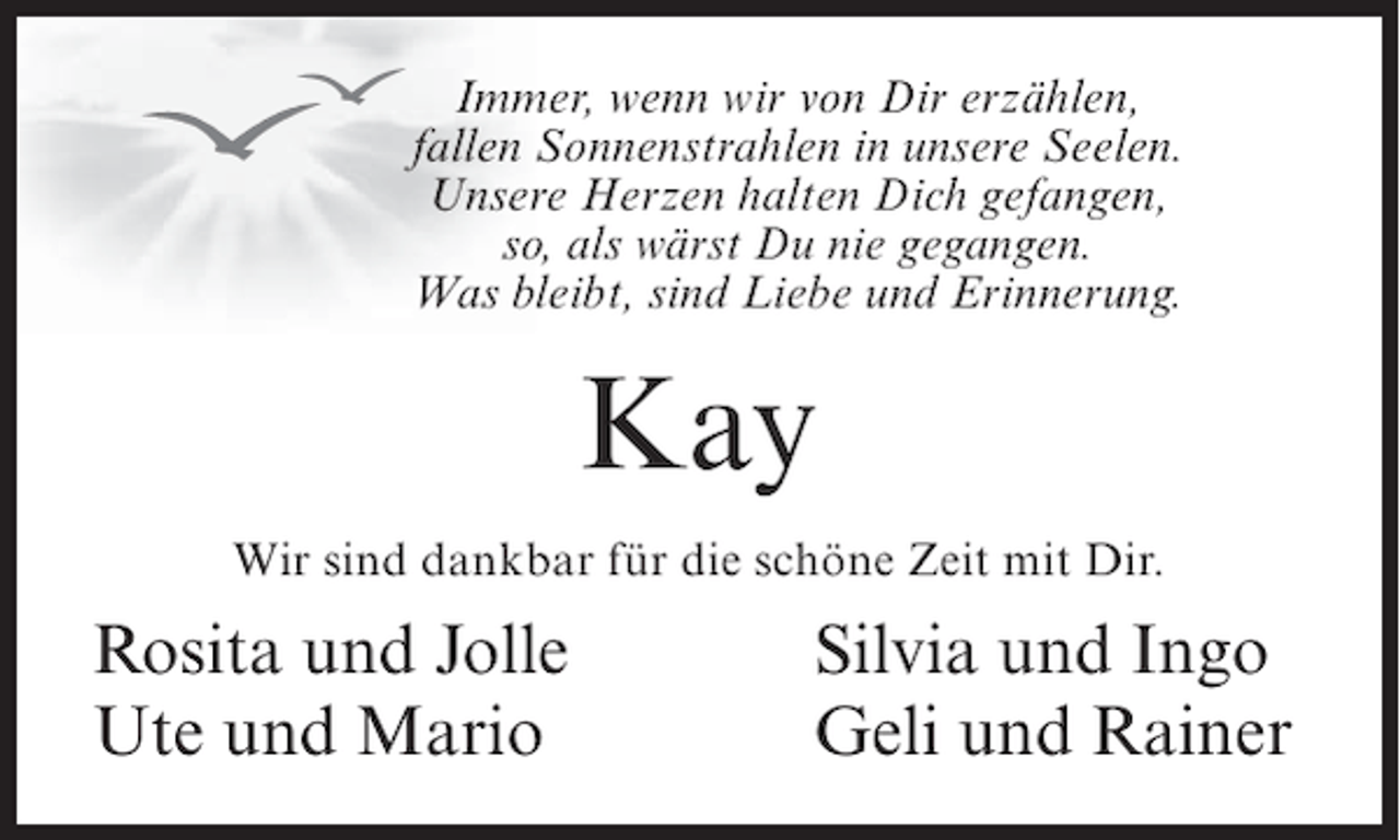 <p>Immer, wenn wir von Dir erzählen,<br />fallen Sonnenstrahlen in unsere Seelen.<br />Unsere Herzen halten Dich gefangen,<br />so, als wärst Du nie gegangen.<br />Was bleibt, sind Liebe und Erinnerung.</p><p>Kay<br />Wir sind dankbar für die schöne Zeit mit Dir.</p><p>Rosita und Jolle<br />Ute und Mario</p><p>Silvia und Ingo<br />Geli und Rainer</p>