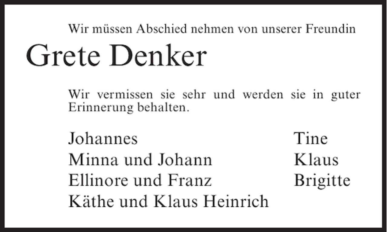 <p>Wir müssen Abschied nehmen von unserer Freundin</p><p>Grete Denker<br />Wir vermissen sie sehr und werden sie in guter<br />Erinnerung behalten.</p><p>Johannes</p><p>Minna und Johann<br />Ellinore und Franz<br />Käthe und Klaus Heinrich</p><p>Tine<br />Klaus<br />Brigitte</p>