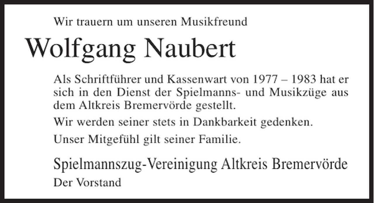 <p>Wir trauern um unseren Musikfreund</p><p>Wolfgang Naubert<br />Als Schriftführer und Kassenwart von 1977 – 1983 hat er<br />sich in den Dienst der Spielmanns- und Musikzüge aus<br />dem Altkreis Bremervörde gestellt.<br />Wir werden seiner stets in Dankbarkeit gedenken.<br />Unser Mitgefühl gilt seiner Familie.</p><p>Spielmannszug-Vereinigung Altkreis Bremervörde<br />Der Vorstand</p>