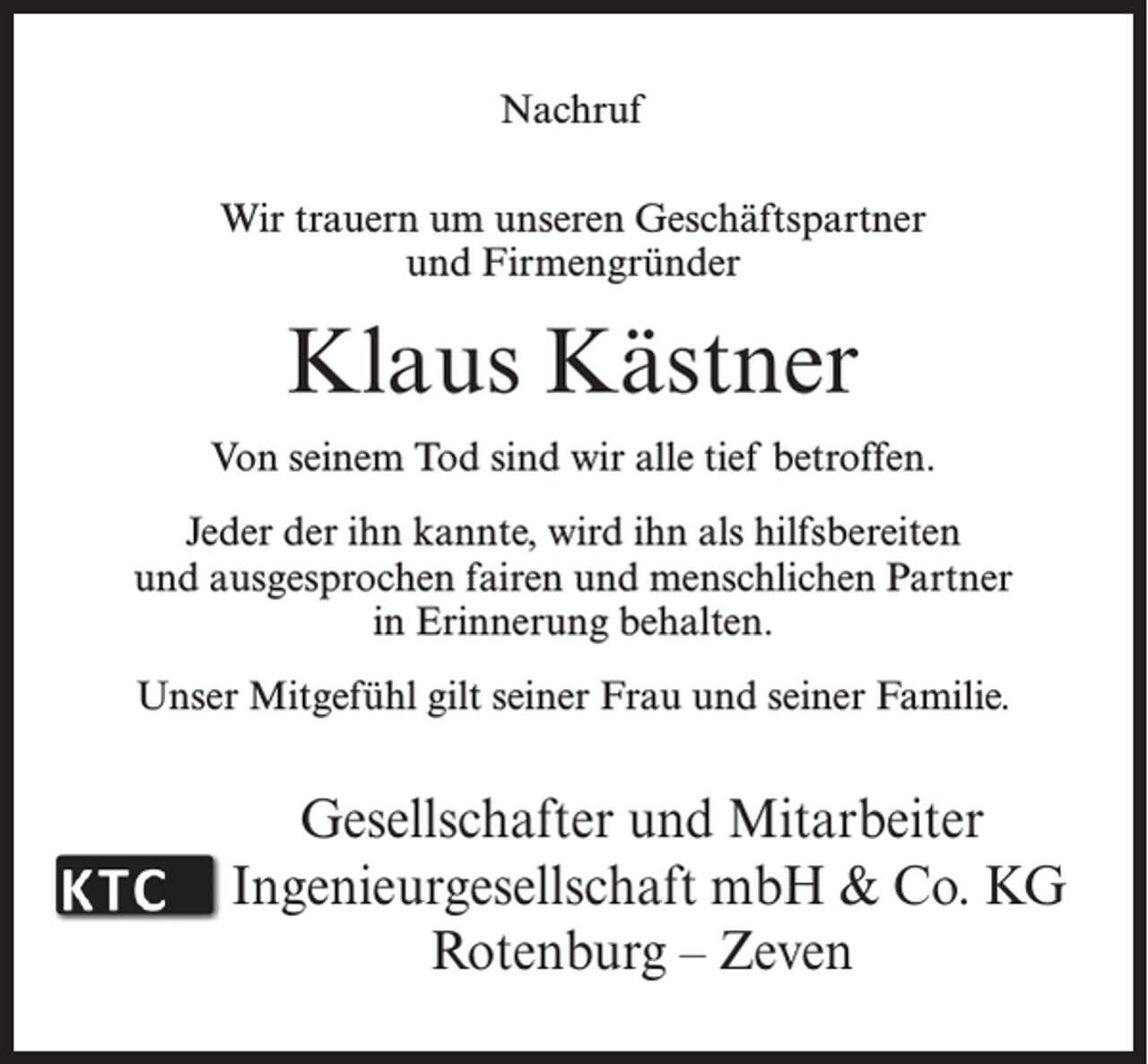 <p>Nachruf<br />Wir trauern um unseren Geschäftspartner<br />und Firmengründer</p><p>Klaus Kästner<br />Von seinem Tod sind wir alle tief betroffen.<br />Jeder der ihn kannte, wird ihn als hilfsbereiten<br />und ausgesprochen fairen und menschlichen Partner<br />in Erinnerung behalten.<br />Unser Mitgefühl gilt seiner Frau und seiner Familie.</p><p>Gesellschafter und Mitarbeiter<br />Ingenieurgesellschaft mbH &amp; Co. KG<br />Rotenburg – Zeven</p>