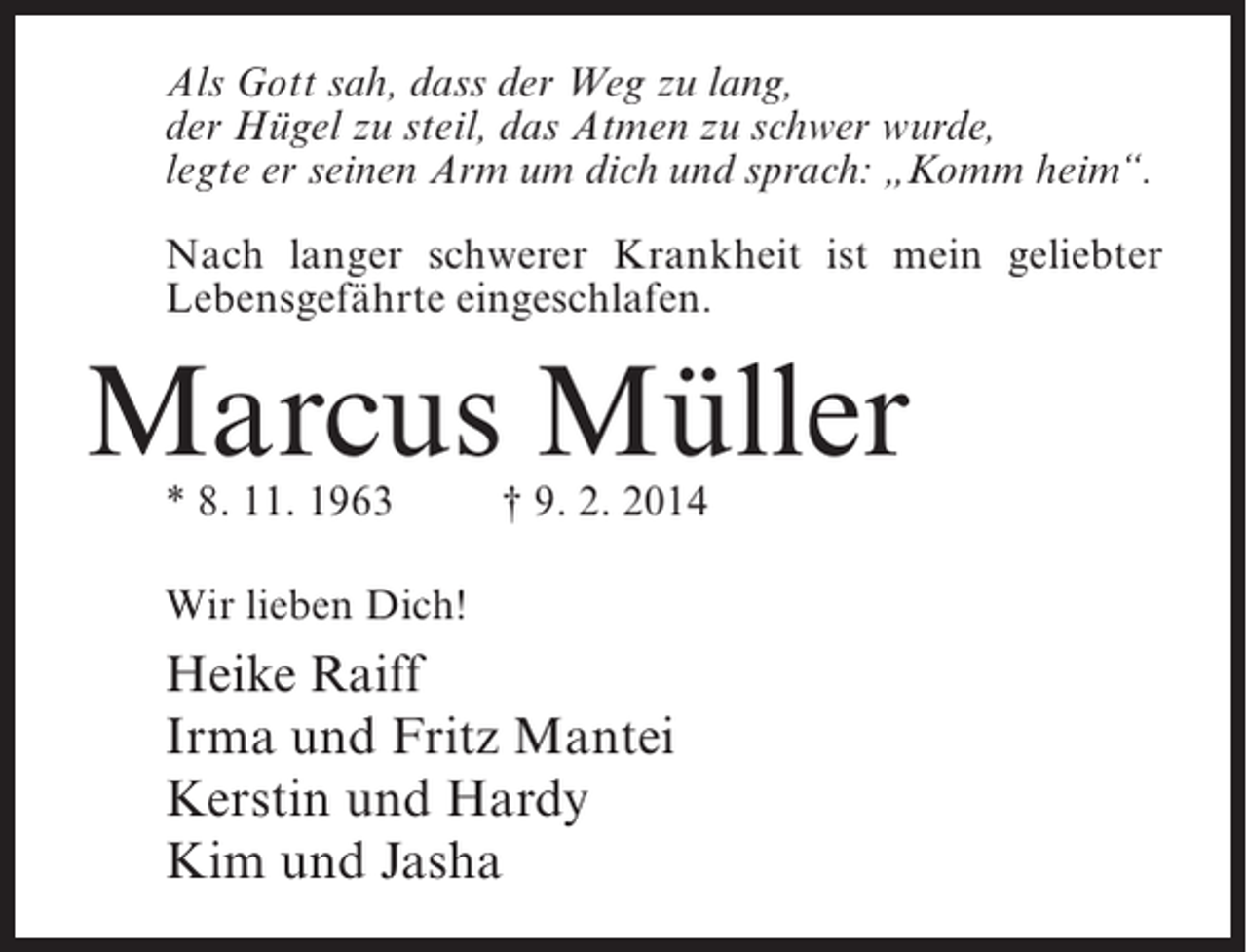 <p>Als Gott sah, dass der Weg zu lang,<br />der Hügel zu steil, das Atmen zu schwer wurde,<br />legte er seinen Arm um dich und sprach: „Komm heim“.<br />Nach langer schwerer Krankheit ist mein geliebter<br />Lebensgefährte eingeschlafen.</p><p>Marcus Müller<br />* 8. 11. 1963 † 9. 2. 2014<br />Wir lieben Dich!</p><p>Heike Raiff<br />Irma und Fritz Mantei<br />Kerstin und Hardy<br />Kim und Jasha</p>
