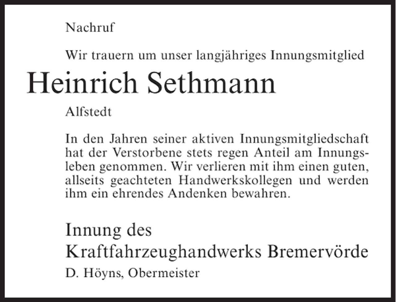 <p>Nachruf<br />Wir trauern um unser langjähriges Innungsmitglied</p><p>Heinrich Sethmann<br />Alfstedt<br />In den Jahren seiner aktiven Innungsmitgliedschaft<br />hat der Verstorbene stets regen Anteil am Innungsleben genommen. Wir verlieren mit ihm einen guten,<br />allseits geachteten Handwerkskollegen und werden<br />ihm ein ehrendes Andenken bewahren.</p><p>Innung des<br />Kraftfahrzeughandwerks Bremervörde<br />D. Höyns, Obermeister</p>
