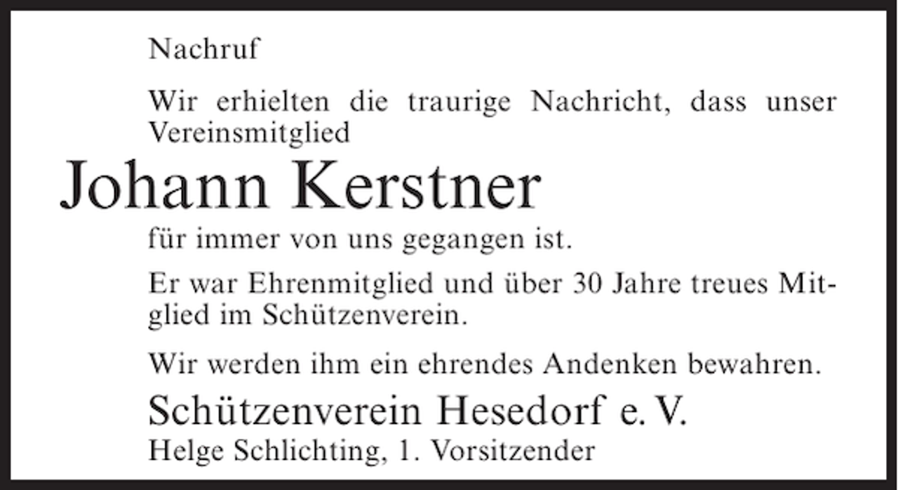<p>Nachruf<br />Wir erhielten die traurige Nachricht, dass unser<br />Vereinsmitglied</p><p>Johann Kerstner<br />für immer von uns gegangen ist.<br />Er war Ehrenmitglied und über 30 Jahre treues Mitglied im Schützenverein.<br />Wir werden ihm ein ehrendes Andenken bewahren.</p><p>Schützenverein Hesedorf e. V.<br />Helge Schlichting, 1. Vorsitzender</p>