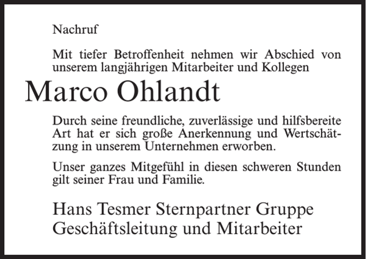 <p>Nachruf<br />Mit tiefer Betroffenheit nehmen wir Abschied von<br />unserem langjährigen Mitarbeiter und Kollegen</p><p>Marco Ohlandt</p><p>Durch seine freundliche, zuverlässige und hilfsbereite<br />Art hat er sich große Anerkennung und Wertschätzung in unserem Unternehmen erworben.<br />Unser ganzes Mitgefühl in diesen schweren Stunden<br />gilt seiner Frau und Familie.</p><p>Hans Tesmer Sternpartner Gruppe<br />Geschäftsleitung und Mitarbeiter</p>
