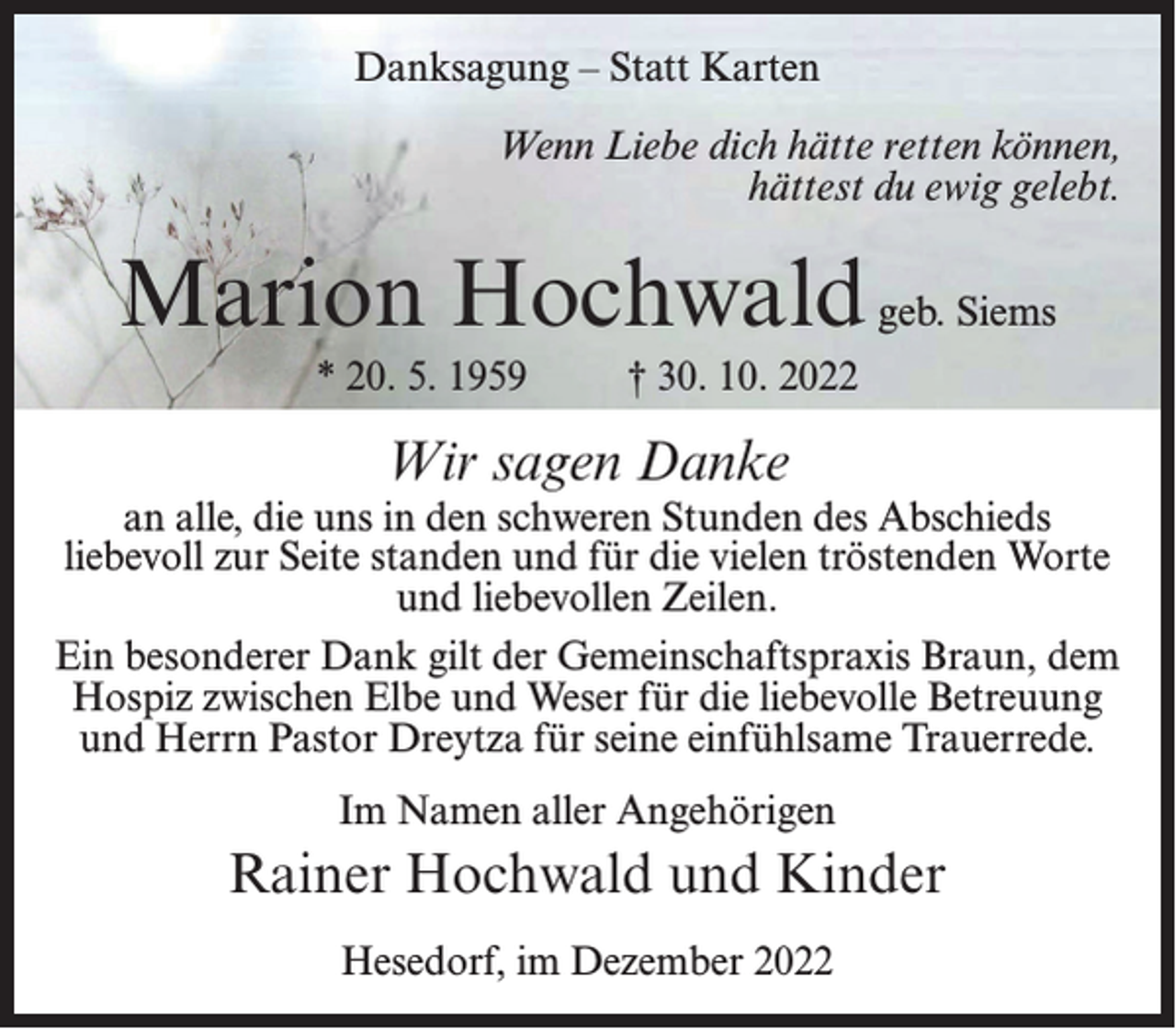 <p>Danksagung – Statt Karten<br />Wenn Liebe dich hätte retten können,<br />hättest du ewig gelebt.</p><p>Marion Hochwald geb. Siems<br />* 20. 5. 1959 † 30. 10. 2022</p><p>Wir sagen Danke</p><p>an alle, die uns in den schweren Stunden des Abschieds<br />liebevoll zur Seite standen und für die vielen tröstenden Worte<br />und liebevollen Zeilen.<br />Ein besonderer Dank gilt der Gemeinschaftspraxis Braun, dem<br />Hospiz zwischen Elbe und Weser für die liebevolle Betreuung<br />und Herrn Pastor Dreytza für seine einfühlsame Trauerrede.<br />Im Namen aller Angehörigen</p><p>Rainer Hochwald und Kinder<br />Hesedorf, im Dezember 2022</p>