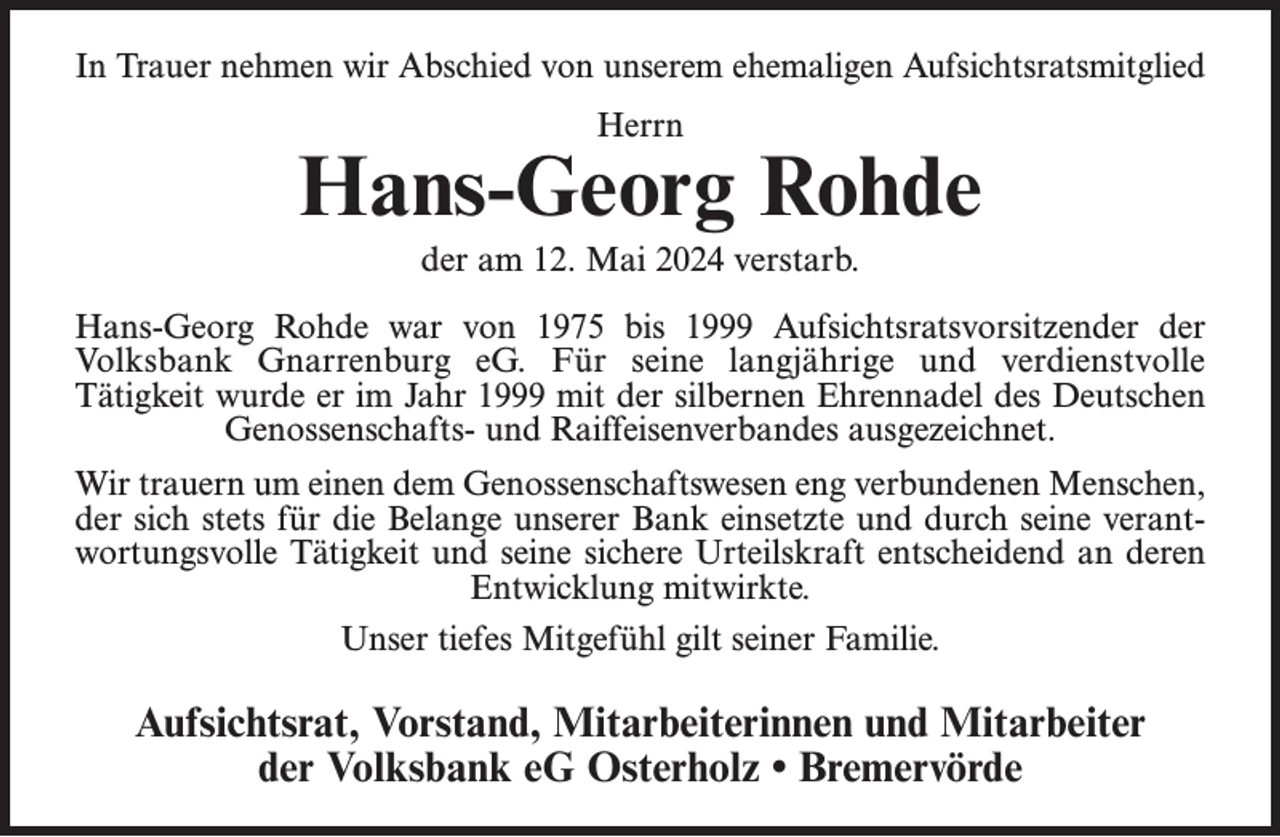 <p>In Trauer nehmen wir Abschied von unserem ehemaligen Aufsichtsratsmitglied<br />Herrn</p><p>Hans-Georg Rohde<br />der am 12. Mai 2024 verstarb.<br />Hans-Georg Rohde war von 1975 bis 1999 Aufsichtsratsvorsitzender der<br />Volksbank Gnarrenburg eG. Für seine langjährige und verdienstvolle<br />Tätigkeit wurde er im Jahr 1999 mit der silbernen Ehrennadel des Deutschen<br />Genossenschafts- und Raiffeisenverbandes ausgezeichnet.<br />Wir trauern um einen dem Genossenschaftswesen eng verbundenen Menschen,<br />der sich stets für die Belange unserer Bank einsetzte und durch seine verantwortungsvolle Tätigkeit und seine sichere Urteilskraft entscheidend an deren<br />Entwicklung mitwirkte.<br />Unser tiefes Mitgefühl gilt seiner Familie.</p><p>Aufsichtsrat, Vorstand, Mitarbeiterinnen und Mitarbeiter<br />der Volksbank eG Osterholz • Bremervörde</p>