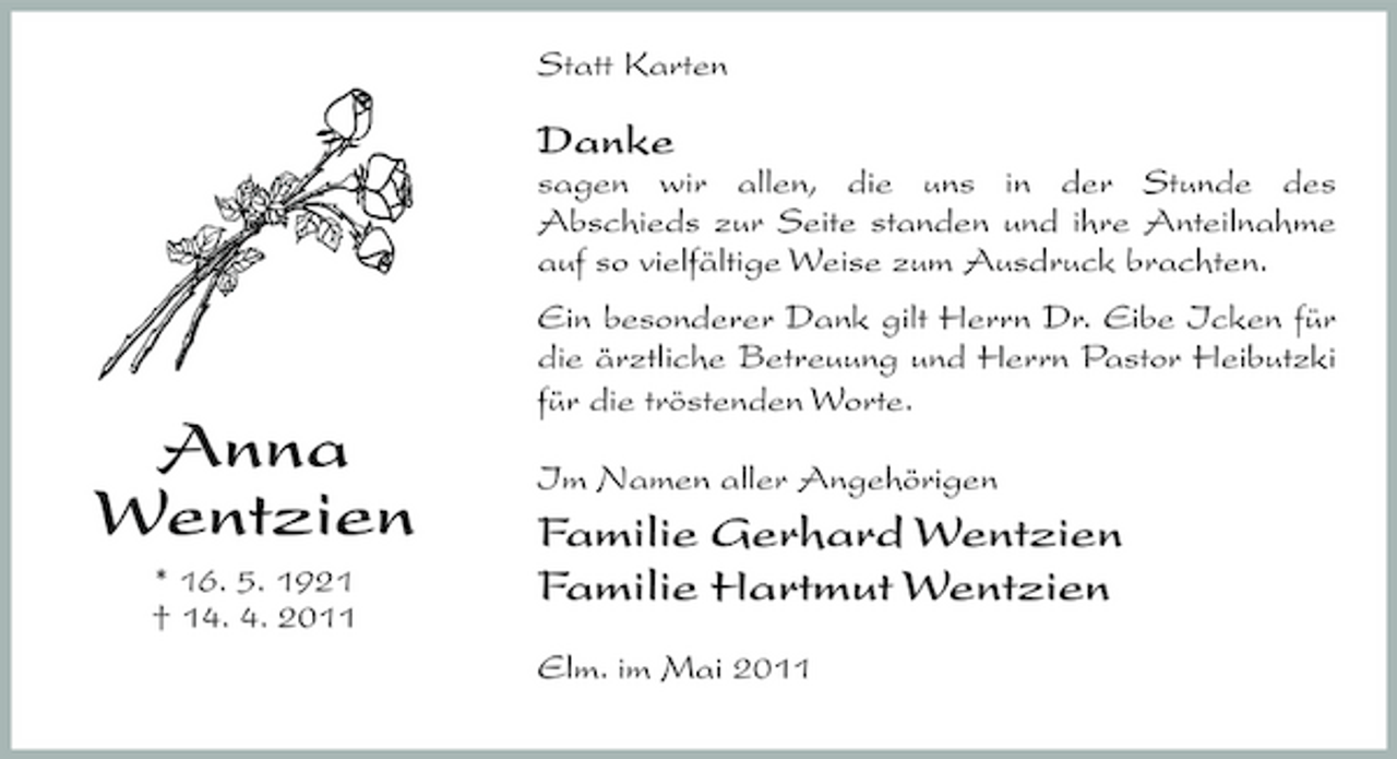 <p>Statt Karten</p><p>Danke<br />sagen wir allen, die uns in der Stunde des Abschieds zur Seite standen und ihre Anteilnahme auf so vielfältige Weise zum Ausdruck brachten. Ein besonderer Dank gilt Herrn Dr. Eibe Icken für die ärztliche Betreuung und Herrn Pastor Heibutzki für die tröstenden Worte. Im Namen aller Angehörigen</p><p>Anna Wentzien<br />* 16. 5. 1921 † 14. 4. 2011</p><p>Familie Gerhard Wentzien Familie Hartmut Wentzien<br />Elm. im Mai 2011</p>