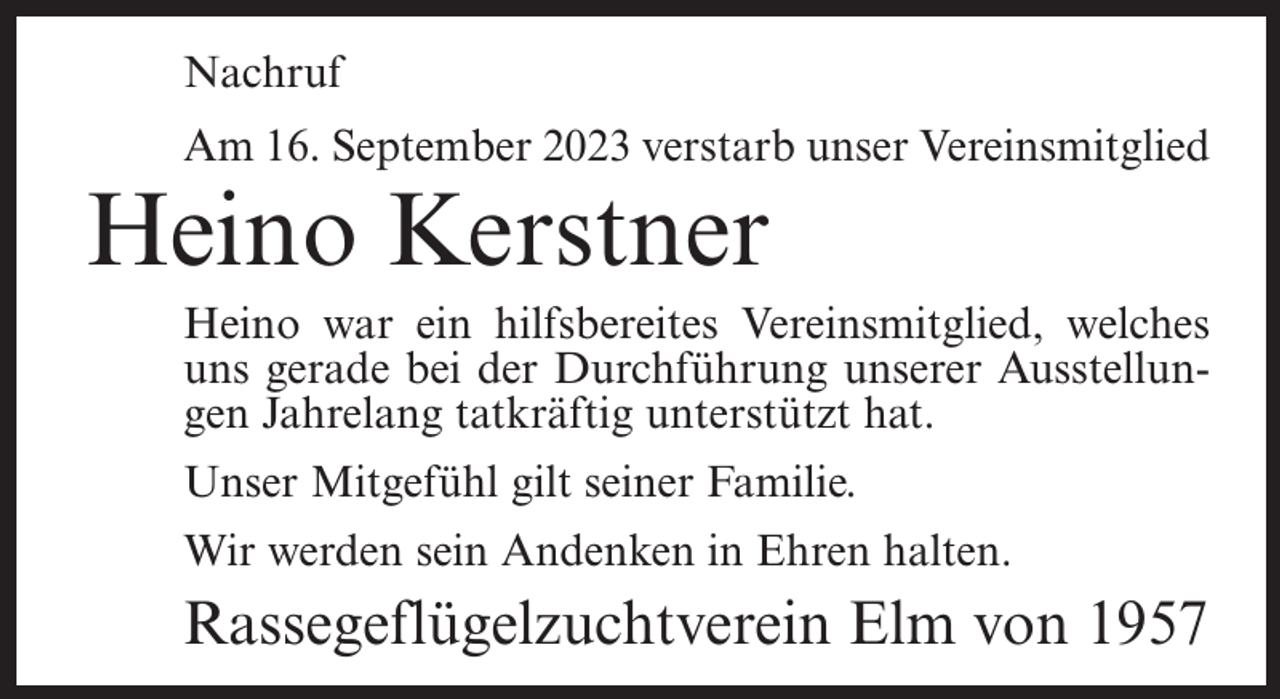 <p>Nachruf<br />Am 16. September 2023 verstarb unser Vereinsmitglied</p><p>Heino Kerstner</p><p>Heino war ein hilfsbereites Vereinsmitglied, welches<br />uns gerade bei der Durchführung unserer Ausstellungen Jahrelang tatkräftig unterstützt hat.<br />Unser Mitgefühl gilt seiner Familie.<br />Wir werden sein Andenken in Ehren halten.</p><p>Rassegeflügelzuchtverein Elm von 1957</p>