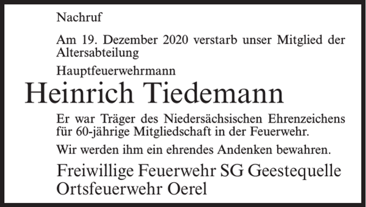 <p>Nachruf<br />Am 19. Dezember 2020 verstarb unser Mitglied der<br />Altersabteilung<br />Hauptfeuerwehrmann</p><p>Heinrich Tiedemann</p><p>Er war Träger des Niedersächsischen Ehrenzeichens<br />für 60-jährige Mitgliedschaft in der Feuerwehr.<br />Wir werden ihm ein ehrendes Andenken bewahren.</p><p>Freiwillige Feuerwehr SG Geestequelle<br />Ortsfeuerwehr Oerel</p>