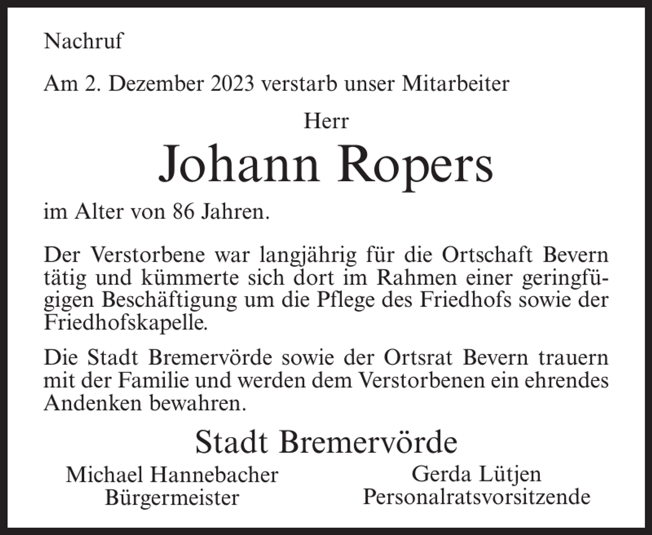 <p>Nachruf<br />Am 2. Dezember 2023 verstarb unser Mitarbeiter<br />Herr</p><p>Johann Ropers<br />im Alter von 86 Jahren.<br />Der Verstorbene war langjährig für die Ortschaft Bevern<br />tätig und kümmerte sich dort im Rahmen einer geringfügigen Beschäftigung um die Pflege des Friedhofs sowie der<br />Friedhofskapelle.<br />Die Stadt Bremervörde sowie der Ortsrat Bevern trauern<br />mit der Familie und werden dem Verstorbenen ein ehrendes<br />Andenken bewahren.</p><p>Stadt Bremervörde<br />Michael Hannebacher<br />Bürgermeister</p><p>Gerda Lütjen<br />Personalratsvorsitzende</p>