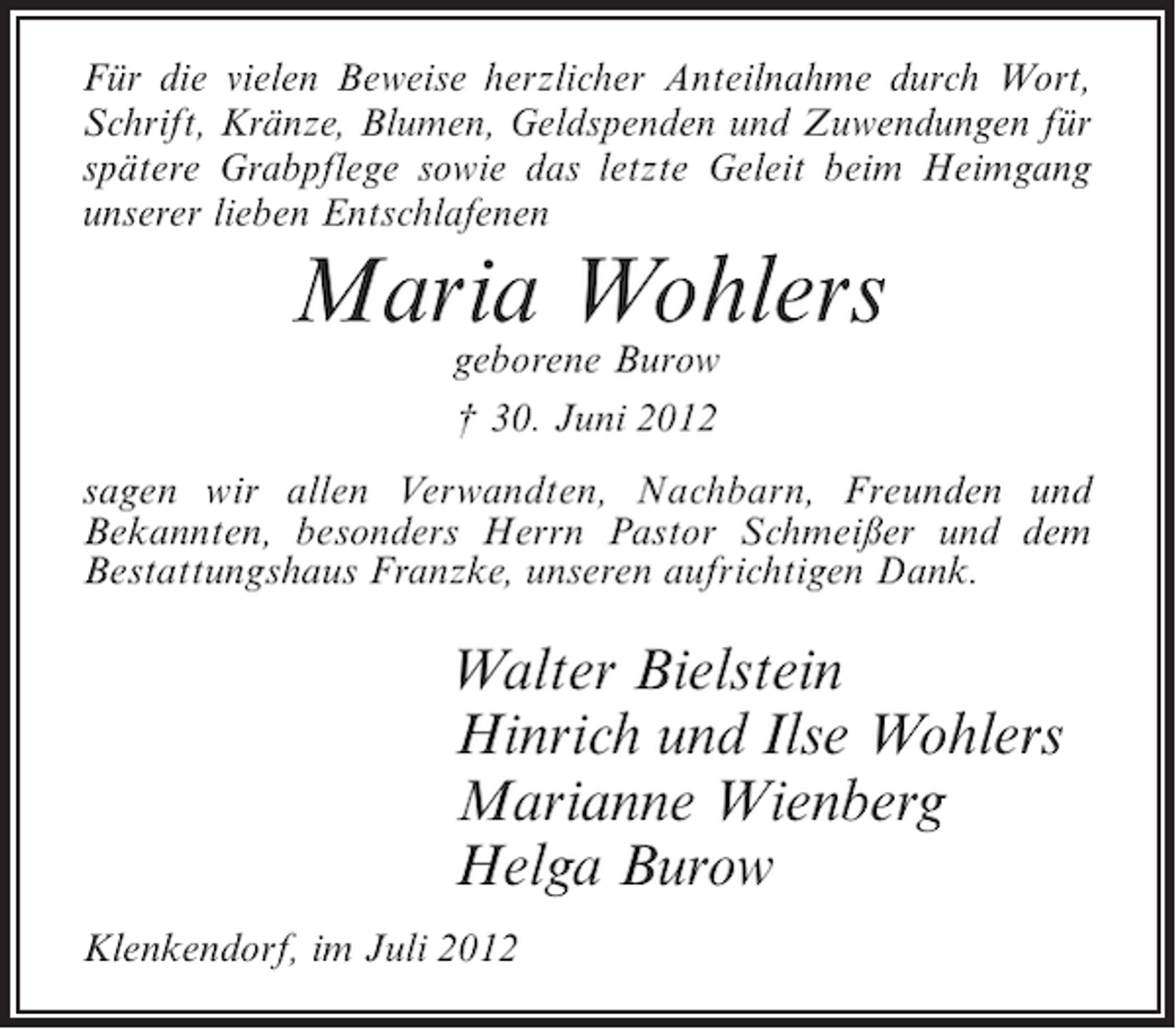 <p>Für die vielen Beweise herzlicher Anteilnahme durch Wort,<br />Schrift, Kränze, Blumen, Geldspenden und Zuwendungen für<br />spätere Grabpflege sowie das letzte Geleit beim Heimgang<br />unserer lieben Entschlafenen</p><p>Maria Wohlers<br />geborene Burow<br />† 30. Juni 2012</p><p>sagen wir allen Verwandten, Nachbarn, Freunden und<br />Bekannten, besonders Herrn Pastor Schmeißer und dem<br />Bestattungshaus Franzke, unseren aufrichtigen Dank.</p><p>Walter Bielstein<br />Hinrich und Ilse Wohlers<br />Marianne Wienberg<br />Helga Burow<br />Klenkendorf, im Juli 2012</p>