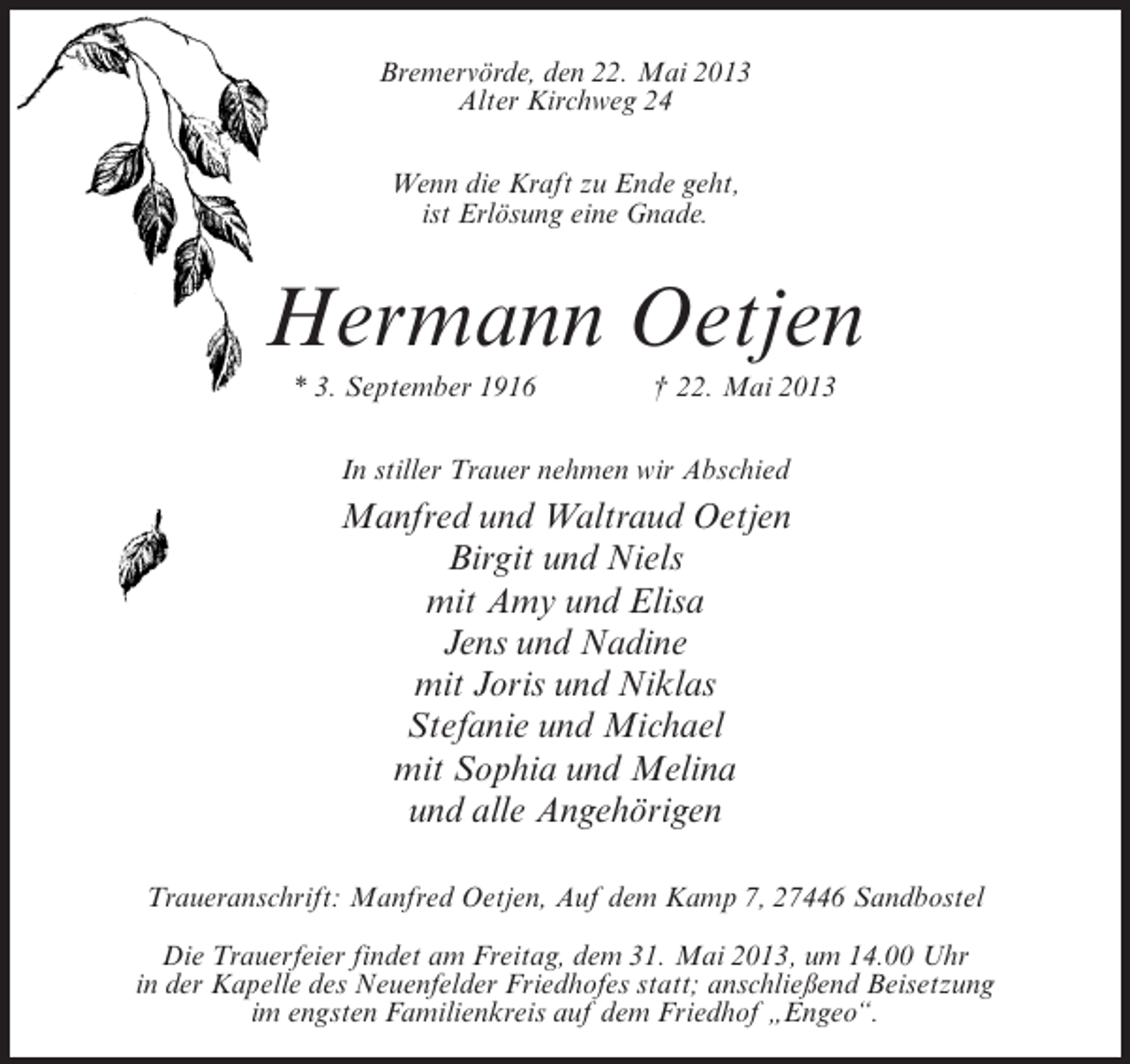 <p>BremervÃƒÂ¶rde, den 22. Mai 2013<br />Alter Kirchweg 24<br />Wenn die Kraft zu Ende geht,<br />ist ErlÃƒÂ¶sung eine Gnade.</p><p>Hermann Oetjen<br />* 3. September 1916 Ã‚â€  22. Mai 2013<br />In stiller Trauer nehmen wir Abschied</p><p>Manfred und Waltraud Oetjen<br />Birgit und Niels<br />mit Amy und Elisa<br />Jens und Nadine<br />mit Joris und Niklas<br />Stefanie und Michael<br />mit Sophia und Melina<br />und alle AngehÃƒÂ¶rigen<br />Traueranschrift: Manfred Oetjen, Auf dem Kamp 7, 27446 Sandbostel<br />Die Trauerfeier findet am Freitag, dem 31. Mai 2013, um 14.00 Uhr<br />in der Kapelle des Neuenfelder Friedhofes statt; anschlieÃƒÅ¸end Beisetzung<br />im engsten Familienkreis auf dem Friedhof Ã‚â€žEngeoÃ‚â€œ.</p>