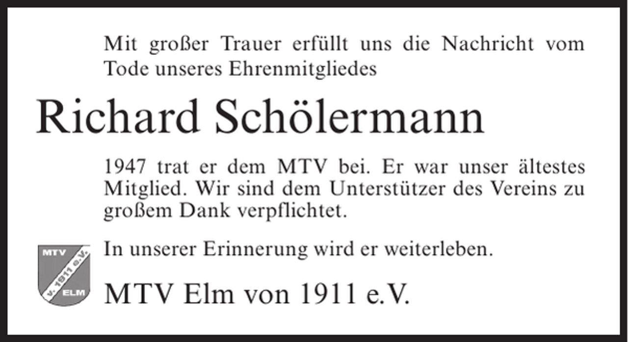 <p>Mit großer Trauer erfüllt uns die Nachricht vom<br />Tode unseres Ehrenmitgliedes</p><p>Richard Schölermann<br />1947 trat er dem MTV bei. Er war unser ältestes<br />Mitglied. Wir sind dem Unterstützer des Vereins zu<br />großem Dank verpflichtet.<br />In unserer Erinnerung wird er weiterleben.</p><p>MTV Elm von 1911 e.V.</p>