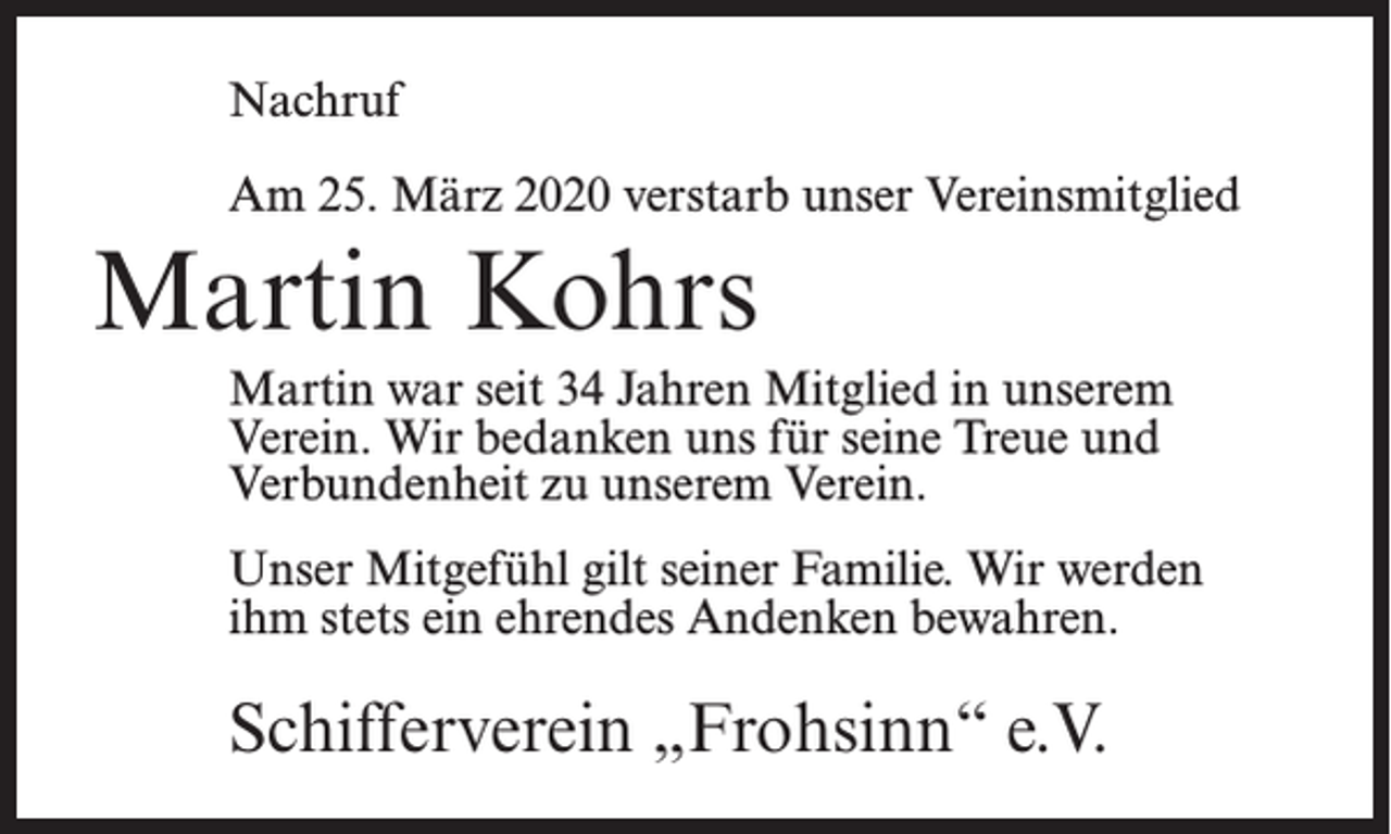<p>Nachruf<br />Am 25. März 2020 verstarb unser Vereinsmitglied</p><p>Martin Kohrs<br />Martin war seit 34 Jahren Mitglied in unserem<br />Verein. Wir bedanken uns für seine Treue und<br />Verbundenheit zu unserem Verein.<br />Unser Mitgefühl gilt seiner Familie. Wir werden<br />ihm stets ein ehrendes Andenken bewahren.</p><p>Schifferverein „Frohsinn“ e.V.</p>