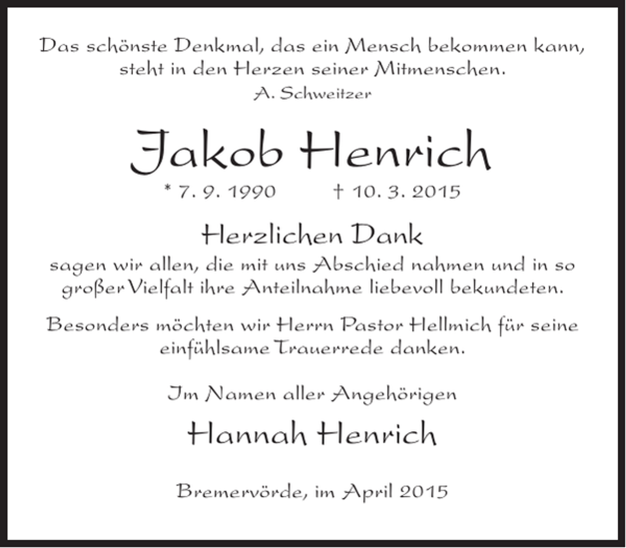 <p>Das schönste Denkmal, das ein Mensch bekommen kann,<br />steht in den Herzen seiner Mitmenschen.<br />A. Schweitzer</p><p>Jakob Henrich<br />* 7. 9. 1990</p><p>† 10. 3. 2015</p><p>Herzlichen Dank</p><p>sagen wir allen, die mit uns Abschied nahmen und in so<br />großer Vielfalt ihre Anteilnahme liebevoll bekundeten.<br />Besonders möchten wir Herrn Pastor Hellmich für seine<br />einfühlsame Trauerrede danken.<br />Im Namen aller Angehörigen</p><p>Hannah Henrich<br />Bremervörde, im April 2015</p>