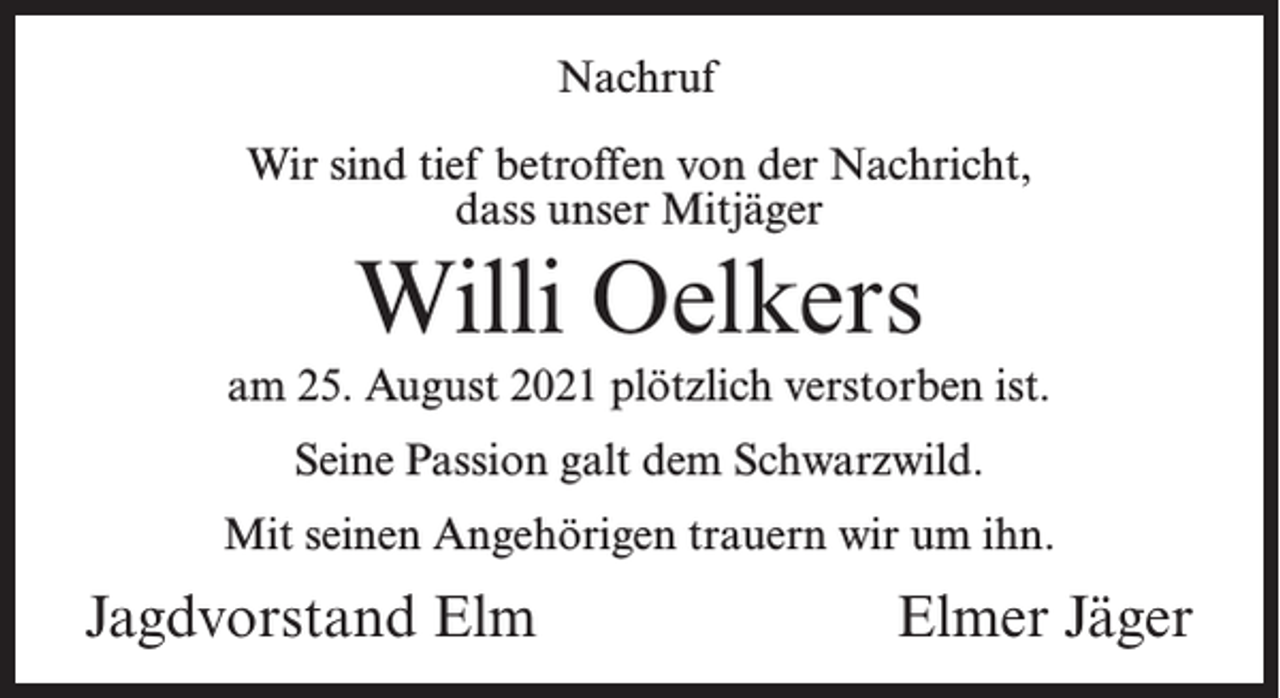 <p>Nachruf<br />Wir sind tief betroffen von der Nachricht,<br />dass unser Mitjäger</p><p>Willi Oelkers<br />am 25. August 2021 plötzlich verstorben ist.<br />Seine Passion galt dem Schwarzwild.<br />Mit seinen Angehörigen trauern wir um ihn.</p><p>Jagdvorstand Elm</p><p>Elmer Jäger</p>