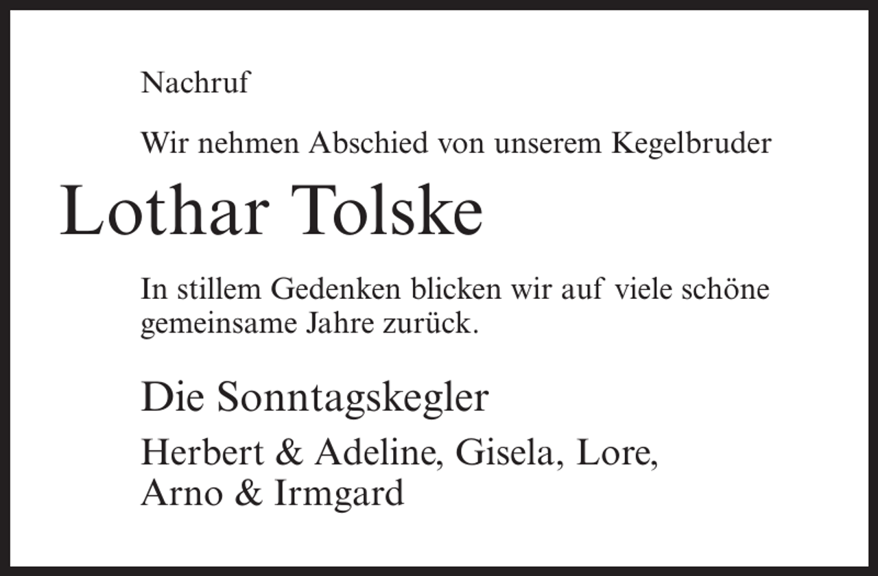 <p>Nachruf<br />Wir nehmen Abschied von unserem Kegelbruder</p><p>Lothar Tolske<br />In stillem Gedenken blicken wir auf viele schöne<br />gemeinsame Jahre zurück.</p><p>Die Sonntagskegler<br />Herbert &amp; Adeline, Gisela, Lore,<br />Arno &amp; Irmgard</p>