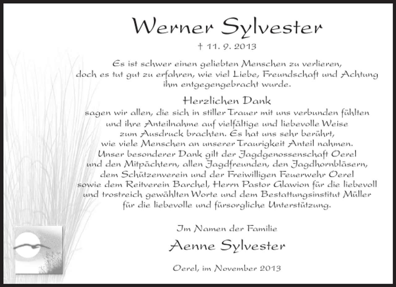 <p>Werner Sylvester<br />† 11. 9. 2013<br />Es ist schwer einen geliebten Menschen zu verlieren,<br />doch es tut gut zu erfahren, wie viel Liebe, Freundschaft und Achtung<br />ihm entgegengebracht wurde.</p><p>Herzlichen Dank</p><p>sagen wir allen, die sich in stiller Trauer mit uns verbunden fühlten<br />und ihre Anteilnahme auf vielfältige und liebevolle Weise<br />zum Ausdruck brachten. Es hat uns sehr berührt,<br />wie viele Menschen an unserer Traurigkeit Anteil nahmen.<br />Unser besonderer Dank gilt der Jagdgenossenschaft Oerel<br />und den Mitpächtern, allen Jagdfreunden, den Jagdhornbläsern,<br />dem Schützenverein und der Freiwilligen Feuerwehr Oerel<br />sowie dem Reitverein Barchel, Herrn Pastor Glawion für die liebevoll<br />und trostreich gewählten Worte und dem Bestattungsinstitut Müller<br />für die liebevolle und fürsorgliche Unterstützung.<br />Im Namen der Familie</p><p>Aenne Sylvester<br />Oerel, im November 2013</p>