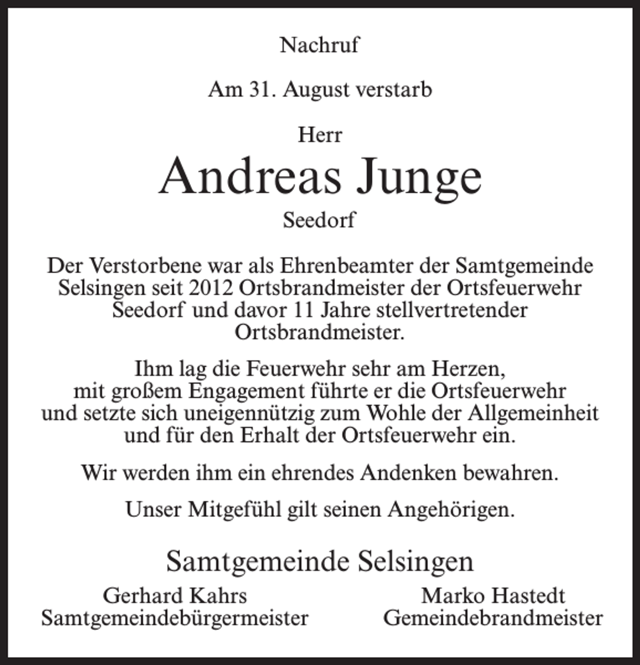 <p>Nachruf<br />Am 31. August verstarb<br />Herr</p><p>Andreas Junge<br />Seedorf<br />Der Verstorbene war als Ehrenbeamter der Samtgemeinde<br />Selsingen seit 2012 Ortsbrandmeister der Ortsfeuerwehr<br />Seedorf und davor 11 Jahre stellvertretender<br />Ortsbrandmeister.<br />Ihm lag die Feuerwehr sehr am Herzen,<br />mit großem Engagement führte er die Ortsfeuerwehr<br />und setzte sich uneigennützig zum Wohle der Allgemeinheit<br />und für den Erhalt der Ortsfeuerwehr ein.<br />Wir werden ihm ein ehrendes Andenken bewahren.<br />Unser Mitgefühl gilt seinen Angehörigen.</p><p>Samtgemeinde Selsingen<br />Gerhard Kahrs<br />Samtgemeindebürgermeister</p><p>Marko Hastedt<br />Gemeindebrandmeister</p>