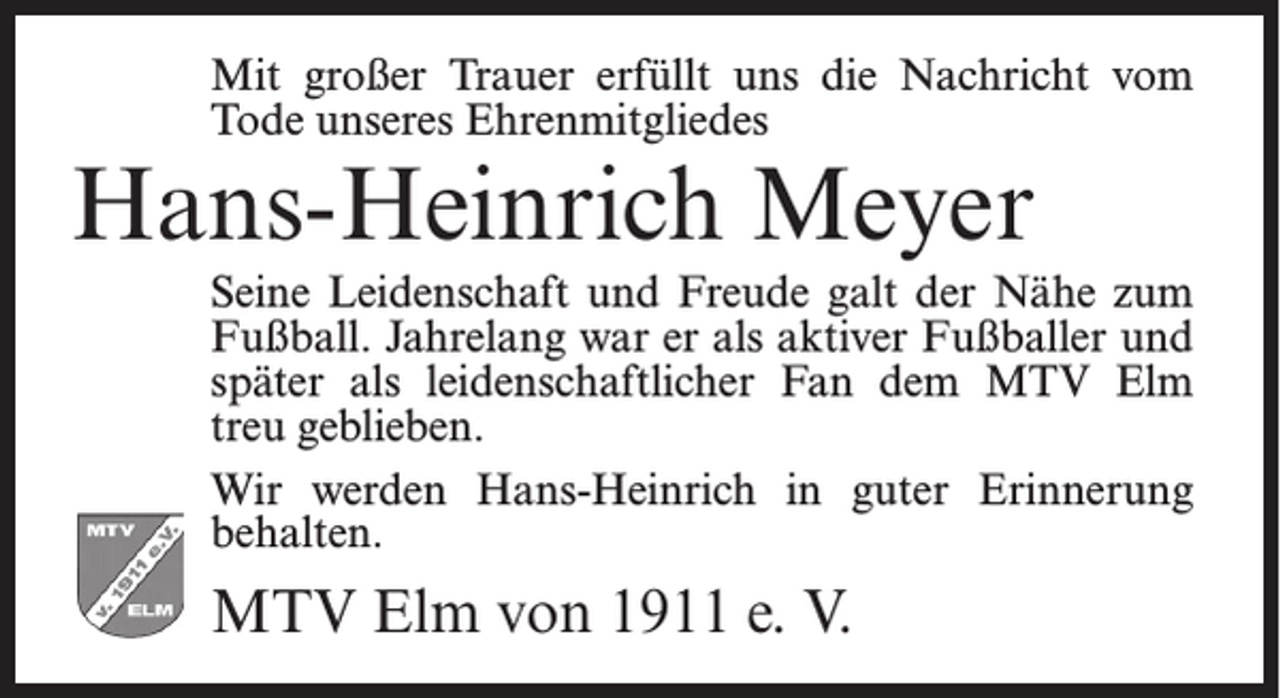 <p>Mit großer Trauer erfüllt uns die Nachricht vom<br />Tode unseres Ehrenmitgliedes</p><p>Hans-Heinrich Meyer</p><p>Seine Leidenschaft und Freude galt der Nähe zum<br />Fußball. Jahrelang war er als aktiver Fußballer und<br />später als leidenschaftlicher Fan dem MTV Elm<br />treu geblieben.<br />Wir werden Hans-Heinrich in guter Erinnerung<br />behalten.</p><p>MTV Elm von 1911 e. V.</p>