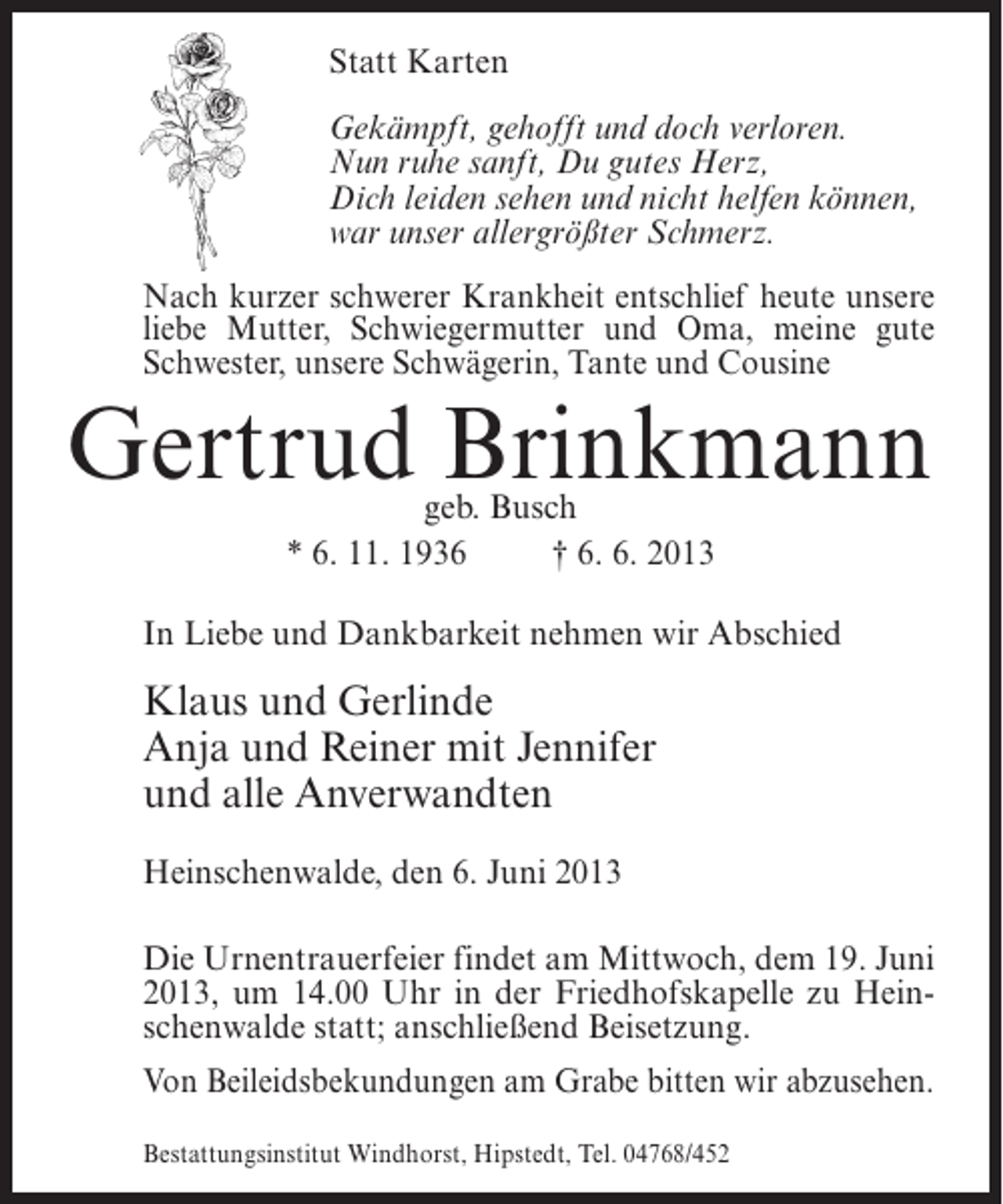 <p>Statt Karten<br />Gekämpft, gehofft und doch verloren.<br />Nun ruhe sanft, Du gutes Herz,<br />Dich leiden sehen und nicht helfen können,<br />war unser allergrößter Schmerz.<br />Nach kurzer schwerer Krankheit entschlief heute unsere<br />liebe Mutter, Schwiegermutter und Oma, meine gute<br />Schwester, unsere Schwägerin, Tante und Cousine</p><p>Gertrud Brinkmann<br />geb. Busch<br />* 6. 11. 1936 † 6. 6. 2013</p><p>In Liebe und Dankbarkeit nehmen wir Abschied</p><p>Klaus und Gerlinde<br />Anja und Reiner mit Jennifer<br />und alle Anverwandten<br />Heinschenwalde, den 6. Juni 2013<br />Die Urnentrauerfeier findet am Mittwoch, dem 19. Juni<br />2013, um 14.00 Uhr in der Friedhofskapelle zu Heinschenwalde statt; anschließend Beisetzung.<br />Von Beileidsbekundungen am Grabe bitten wir abzusehen.<br />Bestattungsinstitut Windhorst, Hipstedt, Tel. 04768/452</p>