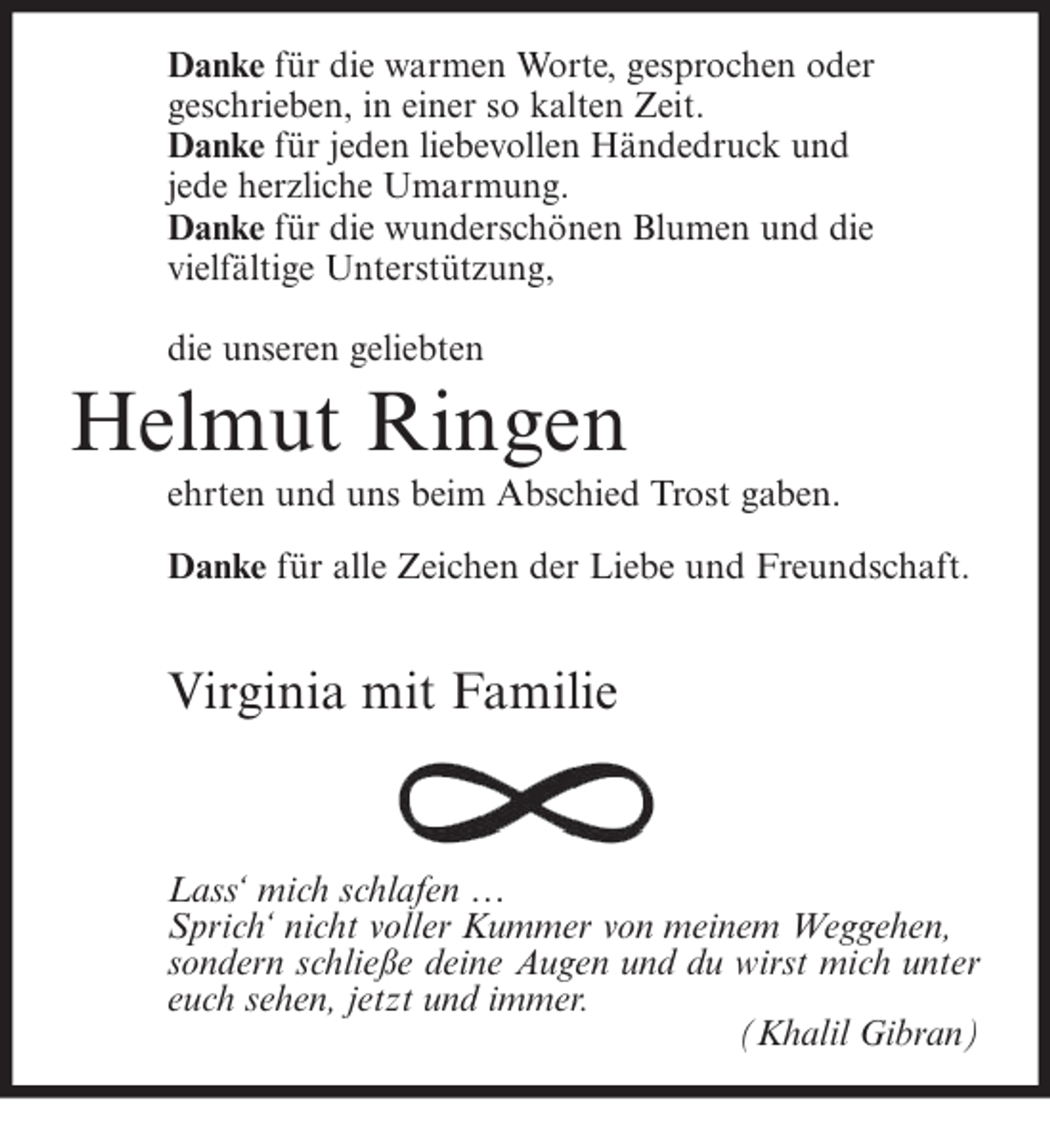 <p>Danke für die warmen Worte, gesprochen oder<br />geschrieben, in einer so kalten Zeit.<br />Danke für jeden liebevollen Händedruck und<br />jede herzliche Umarmung.<br />Danke für die wunderschönen Blumen und die<br />vielfältige Unterstützung,<br />die unseren geliebten</p><p>Helmut Ringen<br />ehrten und uns beim Abschied Trost gaben.<br />Danke für alle Zeichen der Liebe und Freundschaft.</p><p>Virginia mit Familie</p><p>Lass‘ mich schlafen …<br />lafen<br />Sprich‘ nicht voller Kummer von meinem Weggehen,<br />oller<br />sondern schließe deine Augen und du wirst mich unter<br />euch sehen, jetzt und immer.<br />(Khalil Gibran)</p>