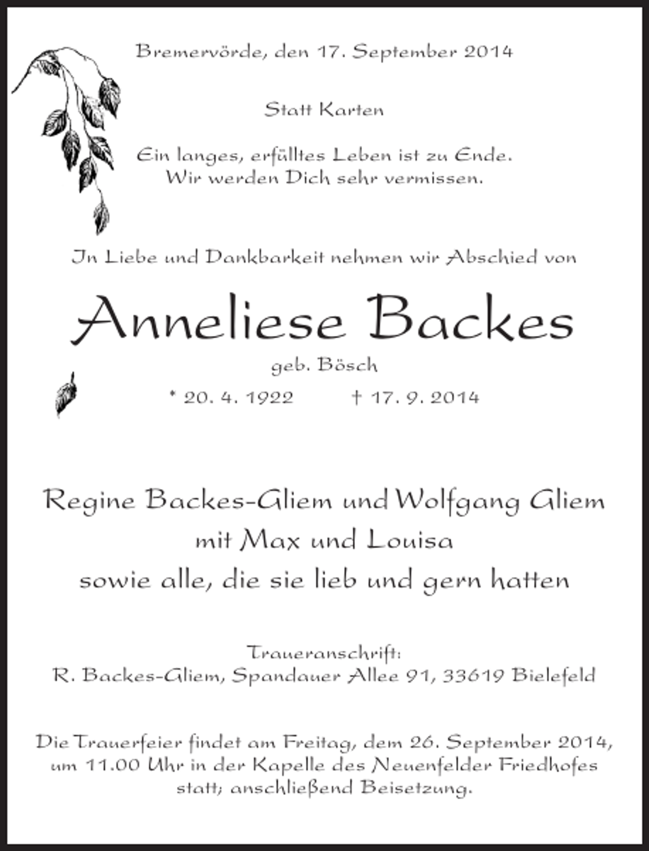 <p>Bremervörde, den 17. September 2014<br />Statt Karten<br />Ein langes, erfülltes Leben ist zu Ende.<br />Wir werden Dich sehr vermissen.<br />In Liebe und Dankbarkeit nehmen wir Abschied von</p><p>Anneliese Backes<br />geb. Bösch<br />* 20. 4. 1922 † 17. 9. 2014</p><p>Regine Backes-Gliem und Wolfgang Gliem<br />mit Max und Louisa<br />sowie alle, die sie lieb und gern hatten<br />Traueranschrift:<br />R. Backes-Gliem, Spandauer Allee 91, 33619 Bielefeld<br />Die Trauerfeier findet am Freitag, dem 26. September 2014,<br />um 11.00 Uhr in der Kapelle des Neuenfelder Friedhofes<br />statt; anschließend Beisetzung.</p>