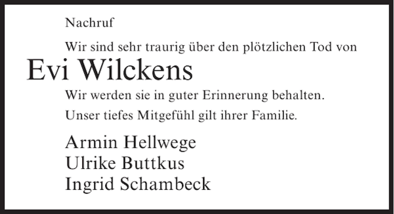 <p>Nachruf<br />Wir sind sehr traurig über den plötzlichen Tod von</p><p>Evi Wilckens<br />Wir werden sie in guter Erinnerung behalten.<br />Unser tiefes Mitgefühl gilt ihrer Familie.</p><p>Armin Hellwege<br />Ulrike Buttkus<br />Ingrid Schambeck</p>