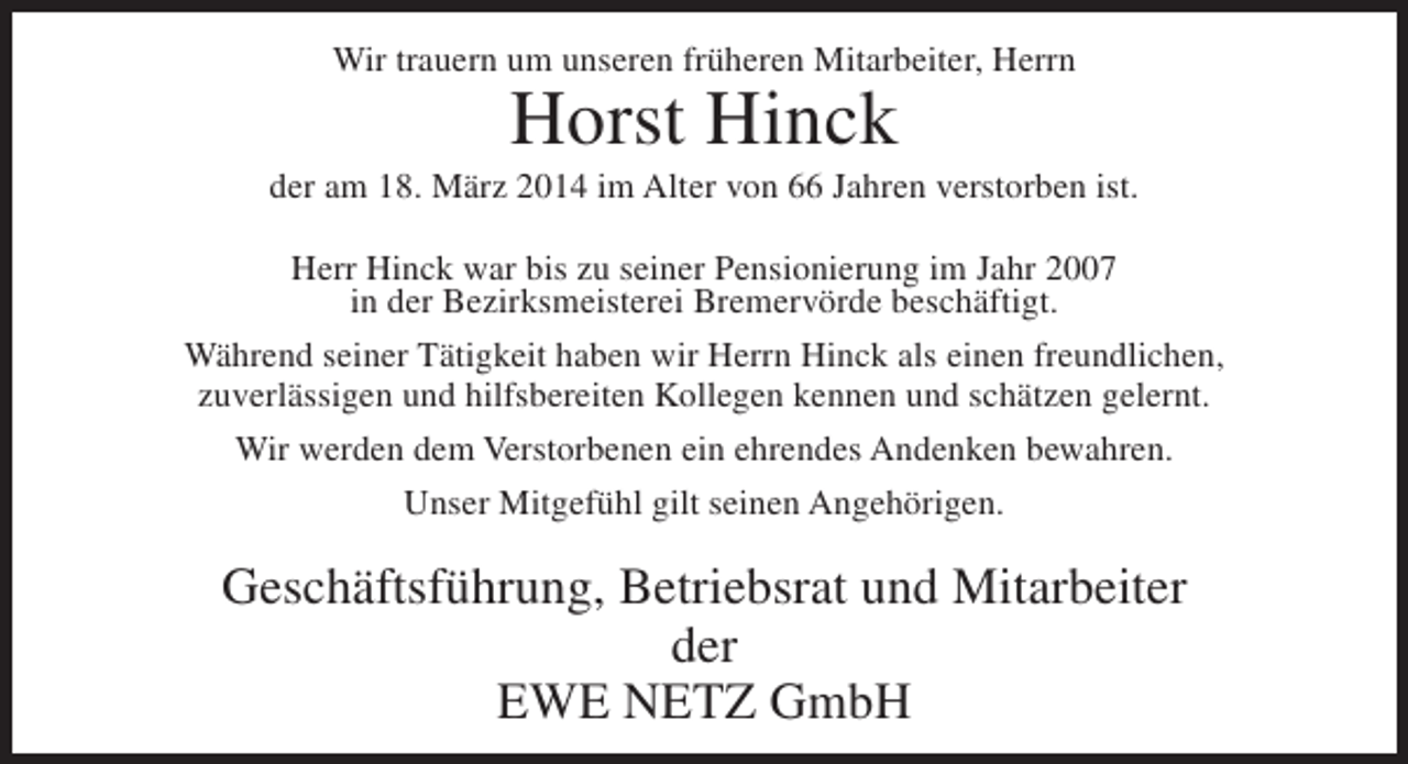 <p>Wir trauern um unseren früheren Mitarbeiter, Herrn</p><p>Horst Hinck</p><p>der am 18. März 2014 im Alter von 66 Jahren verstorben ist.<br />Herr Hinck war bis zu seiner Pensionierung im Jahr 2007<br />in der Bezirksmeisterei Bremervörde beschäftigt.<br />Während seiner Tätigkeit haben wir Herrn Hinck als einen freundlichen,<br />zuverlässigen und hilfsbereiten Kollegen kennen und schätzen gelernt.<br />Wir werden dem Verstorbenen ein ehrendes Andenken bewahren.<br />Unser Mitgefühl gilt seinen Angehörigen.</p><p>Geschäftsführung, Betriebsrat und Mitarbeiter<br />der<br />EWE NETZ GmbH</p>