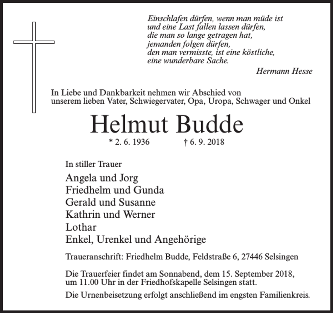 <p>Einschlafen dürfen, wenn man müde ist<br />und eine Last fallen lassen dürfen,<br />die man so lange getragen hat,<br />jemanden folgen dürfen,<br />den man vermisste, ist eine köstliche,<br />eine wunderbare Sache.<br />Hermann Hesse<br />In Liebe und Dankbarkeit nehmen wir Abschied von<br />unserem lieben Vater, Schwiegervater, Opa, Uropa, Schwager und Onkel</p><p>Helmut Budde<br />* 2. 6. 1936 † 6. 9. 2018</p><p>In stiller Trauer</p><p>Angela und Jorg<br />Friedhelm und Gunda<br />Gerald und Susanne<br />Kathrin und Werner<br />Lothar<br />Enkel, Urenkel und Angehörige<br />Traueranschrift: Friedhelm Budde, Feldstraße 6, 27446 Selsingen<br />Die Trauerfeier findet am Sonnabend, dem 15. September 2018,<br />um 11.00 Uhr in der Friedhofskapelle Selsingen statt.<br />Die Urnenbeisetzung erfolgt anschließend im engsten Familienkreis.</p>