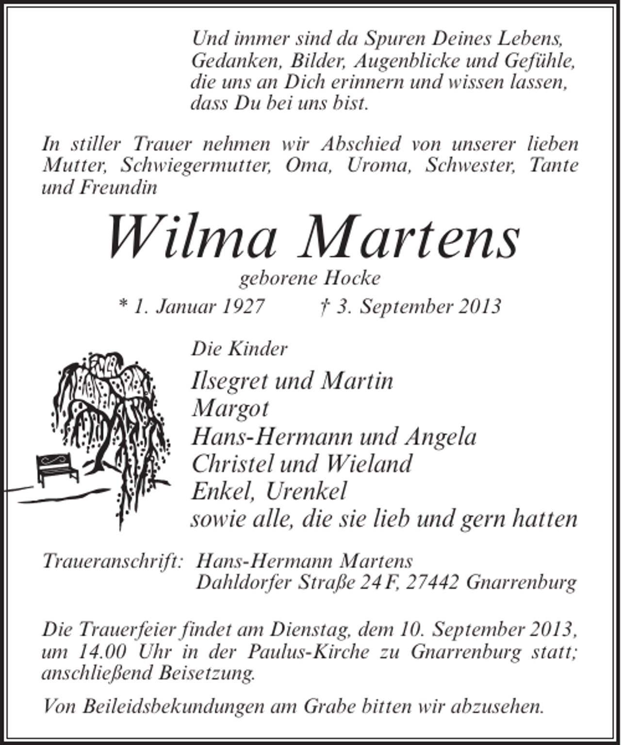 <p>Und immer sind da Spuren Deines Lebens,<br />Gedanken, Bilder, Augenblicke und Gefühle,<br />die uns an Dich erinnern und wissen lassen,<br />dass Du bei uns bist.<br />In stiller Trauer nehmen wir Abschied von unserer lieben<br />Mutter, Schwiegermutter, Oma, Uroma, Schwester, Tante<br />und Freundin</p><p>Wilma Martens<br />geborene Hocke<br />* 1. Januar 1927 † 3. September 2013<br />Die Kinder</p><p>Ilsegret und Martin<br />Margot<br />Hans-Hermann und Angela<br />Christel und Wieland<br />Enkel, Urenkel<br />sowie alle, die sie lieb und gern hatten<br />Traueranschrift:<br />Hans-Hermann Martens<br />Dahldorfer Straße 24F, 27442 Gnarrenburg<br />Die Trauerfeier findet am Dienstag, dem 10. September 2013,<br />um 14.00 Uhr in der Paulus-Kirche zu Gnarrenburg statt;<br />anschließend Beisetzung.<br />Von Beileidsbekundungen am Grabe bitten wir abzusehen.</p>