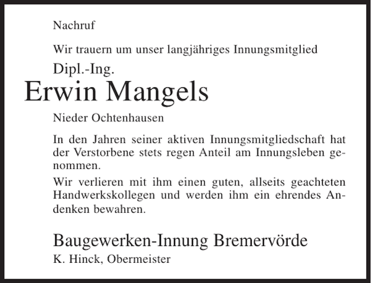 <p>Nachruf<br />Wir trauern um unser langjähriges Innungsmitglied</p><p>Dipl.-Ing.</p><p>Erwin Mangels<br />Nieder Ochtenhausen<br />In den Jahren seiner aktiven Innungsmitgliedschaft hat<br />der Verstorbene stets regen Anteil am Innungsleben genommen.<br />Wir verlieren mit ihm einen guten, allseits geachteten<br />Handwerkskollegen und werden ihm ein ehrendes Andenken bewahren.</p><p>Baugewerken-Innung Bremervörde<br />K. Hinck, Obermeister</p>
