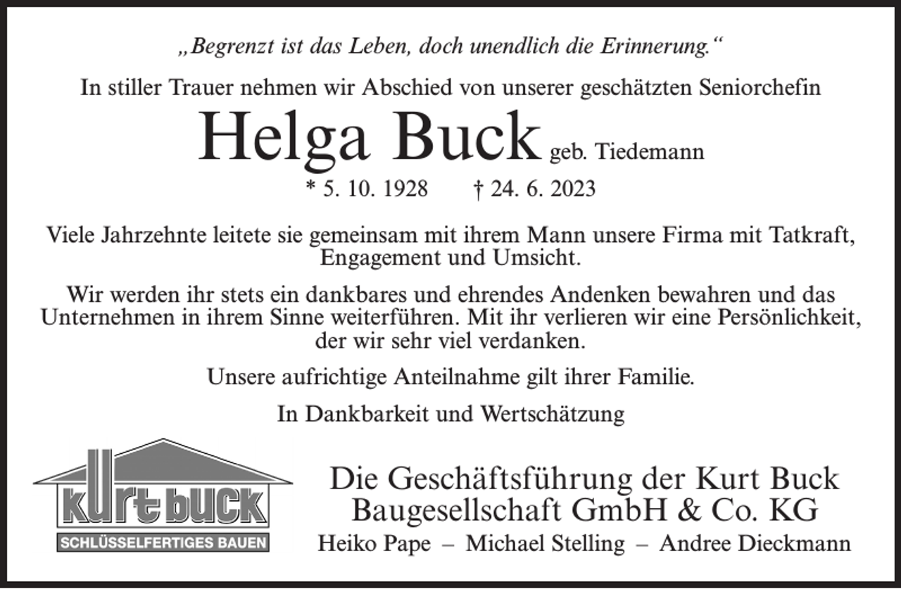 <p>„Begrenzt ist das Leben, doch unendlich die Erinnerung.“<br />In stiller Trauer nehmen wir Abschied von unserer geschätzten Seniorchefin</p><p>Helga Buck<br />* 5. 10. 1928</p><p>geb. Tiedemann</p><p>† 24. 6. 2023</p><p>Viele Jahrzehnte leitete sie gemeinsam mit ihrem Mann unsere Firma mit Tatkraft,<br />Engagement und Umsicht.<br />Wir werden ihr stets ein dankbares und ehrendes Andenken bewahren und das<br />Unternehmen in ihrem Sinne weiterführen. Mit ihr verlieren wir eine Persönlichkeit,<br />der wir sehr viel verdanken.<br />Unsere aufrichtige Anteilnahme gilt ihrer Familie.<br />In Dankbarkeit und Wertschätzung</p><p>Die Geschäftsführung der Kurt Buck<br />Baugesellschaft GmbH &amp; Co. KG<br />Heiko Pape – Michael Stelling – Andree Dieckmann</p>