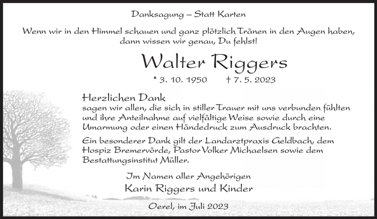 <p>Danksagung – Statt Karten<br />Wenn wir in den Himmel schauen und ganz plötzlich Tränen in den Augen haben,<br />dann wissen wir genau, Du fehlst!</p><p>Walter Riggers<br />* 3. 10. 1950</p><p>† 7. 5. 2023</p><p>Herzlichen Dank</p><p>sagen wir allen, die sich in stiller Trauer mit uns verbunden fühlten<br />und ihre Anteilnahme auf vielfältige Weise sowie durch eine<br />Umarmung oder einen Händedruck zum Ausdruck brachten.<br />Ein besonderer Dank gilt der Landarztpraxis Geldbach, dem<br />Hospiz Bremervörde, Pastor Volker Michaelsen sowie dem<br />Bestattungsinstitut Müller.<br />Im Namen aller Angehörigen</p><p>Karin Riggers und Kinder<br />Oerel, im Juli 2023</p>