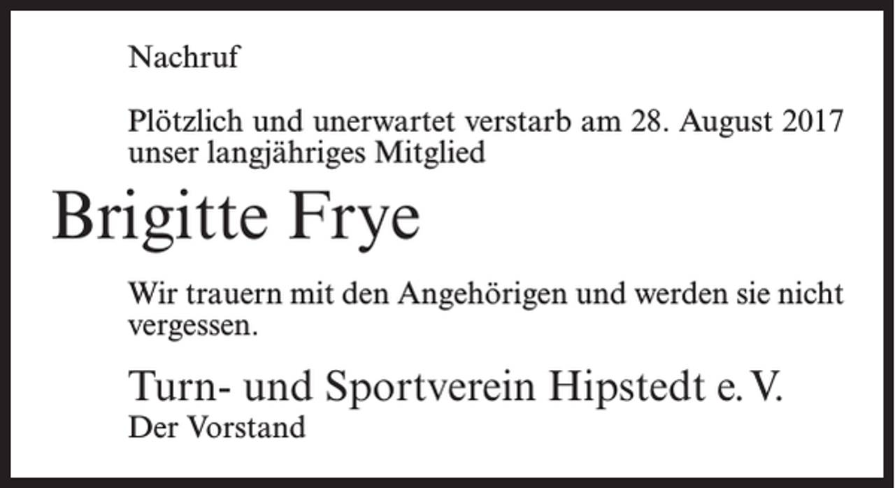 <p>Nachruf<br />Plötzlich und unerwartet verstarb am 28. August 2017<br />unser langjähriges Mitglied</p><p>Brigitte Frye<br />Wir trauern mit den Angehörigen und werden sie nicht<br />vergessen.</p><p>Turn- und Sportverein Hipstedt e.V.<br />Der Vorstand</p>