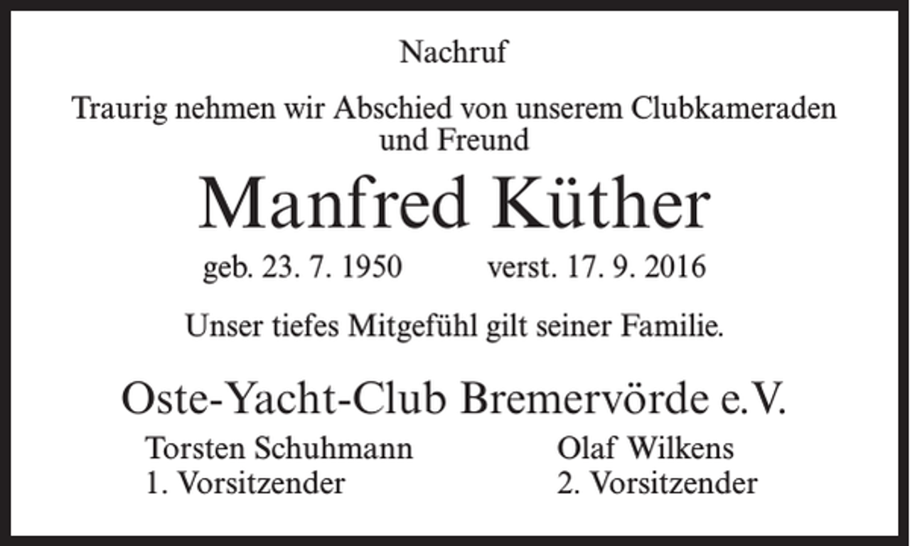 <p>Nachruf<br />Traurig nehmen wir Abschied von unserem Clubkameraden<br />und Freund</p><p>Manfred Küther<br />geb. 23. 7. 1950</p><p>verst. 17. 9. 2016</p><p>Unser tiefes Mitgefühl gilt seiner Familie.</p><p>Oste-Yacht-Club Bremervörde e.V.<br />Torsten Schuhmann<br />1. Vorsitzender</p><p>Olaf Wilkens<br />2. Vorsitzender</p>