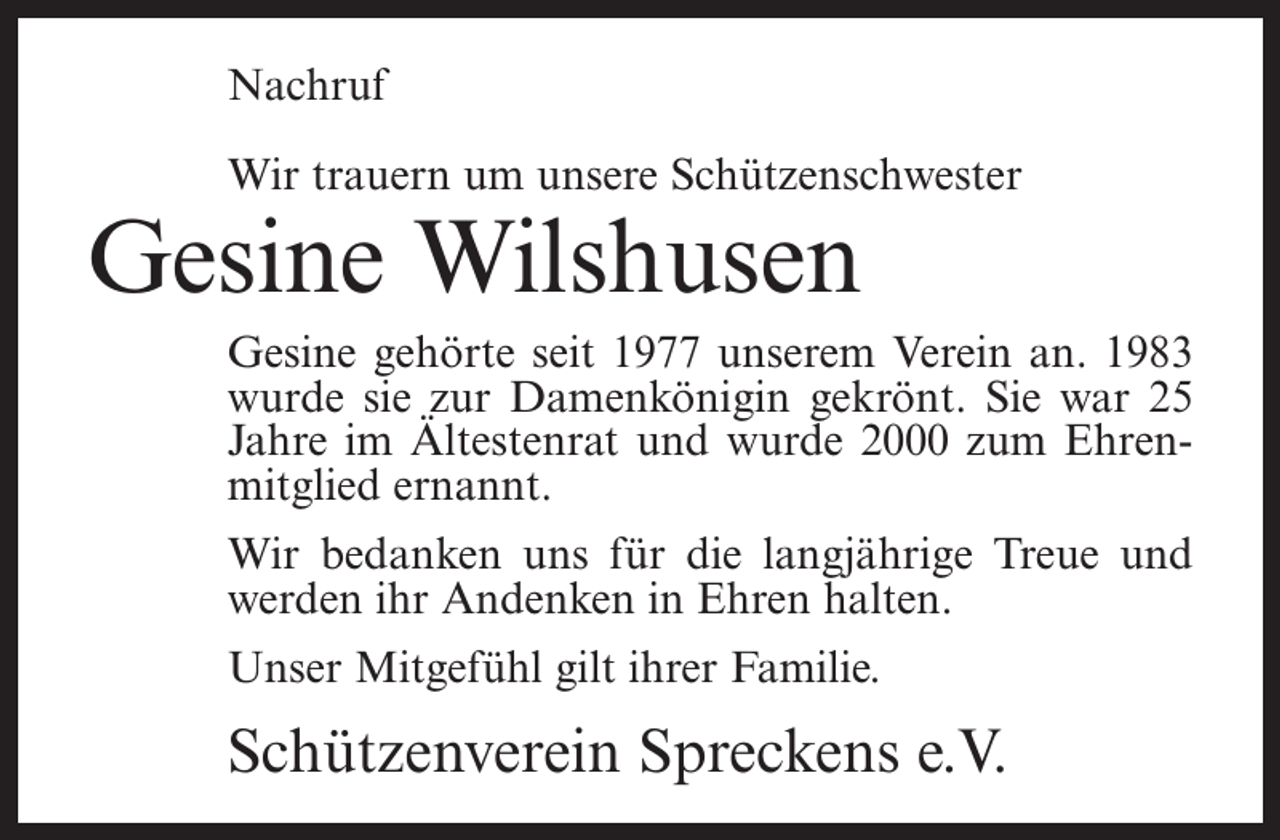 <p>Nachruf<br />Wir trauern um unsere Schützenschwester</p><p>Gesine Wilshusen</p><p>Gesine gehörte seit 1977 unserem Verein an. 1983<br />wurde sie zur Damenkönigin gekrönt. Sie war 25<br />Jahre im Ältestenrat und wurde 2000 zum Ehrenmitglied ernannt.<br />Wir bedanken uns für die langjährige Treue und<br />werden ihr Andenken in Ehren halten.<br />Unser Mitgefühl gilt ihrer Familie.</p><p>Schützenverein Spreckens e.V.</p>