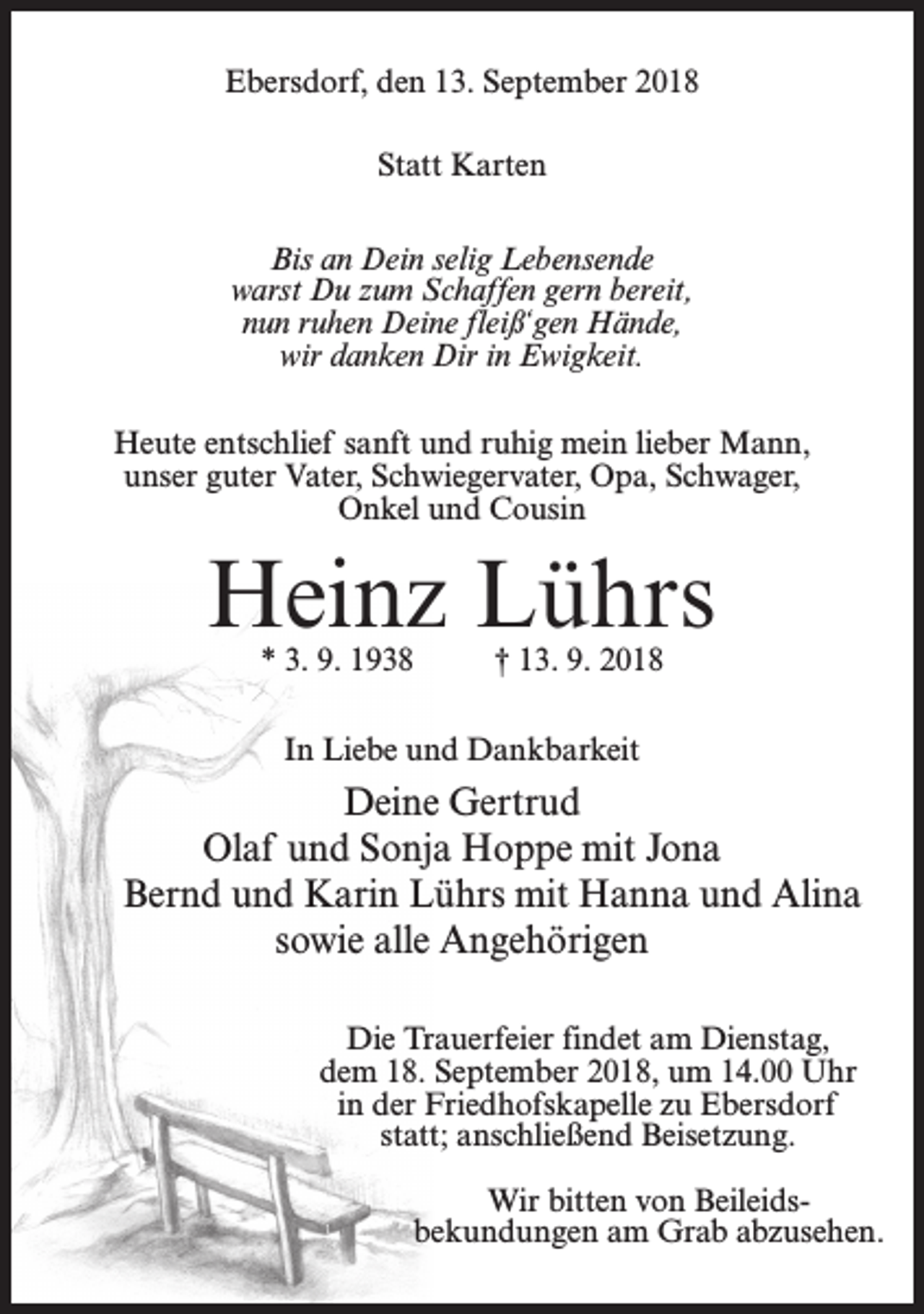 <p>Ebersdorf, den 13. September 2018<br />Statt Karten<br />Bis an Dein selig Lebensende<br />warst Du zum Schaffen gern bereit,<br />nun ruhen Deine fleiß‘gen Hände,<br />wir danken Dir in Ewigkeit.<br />Heute entschlief sanft und ruhig mein lieber Mann,<br />unser guter Vater, Schwiegervater, Opa, Schwager,<br />Onkel und Cousin</p><p>Heinz Lührs<br />* 3. 9. 1938</p><p>† 13. 9. 2018</p><p>In Liebe und Dankbarkeit</p><p>Deine Gertrud<br />Olaf und Sonja Hoppe mit Jona<br />Bernd und Karin Lührs mit Hanna und Alina<br />sowie alle Angehörigen<br />Die Trauerfeier findet am Dienstag,<br />dem 18. September 2018, um 14.00 Uhr<br />in der Friedhofskapelle zu Ebersdorf<br />statt; anschließend Beisetzung.<br />Wir bitten von Beileidsbekundungen am Grab abzusehen.</p>