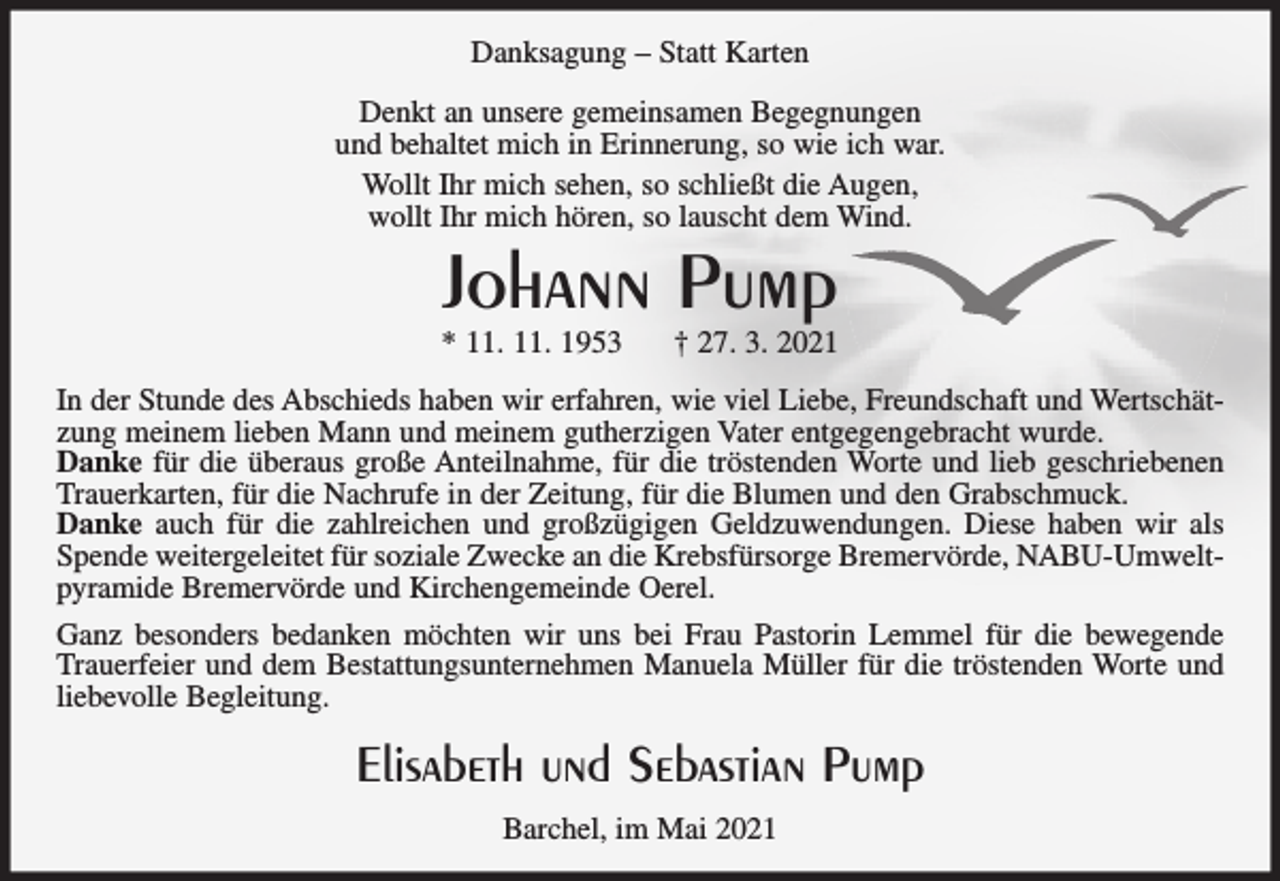 <p>Danksagung – Statt Karten<br />Denkt an unsere gemeinsamen Begegnungen<br />und behaltet mich in Erinnerung, so wie ich war.<br />Wollt Ihr mich sehen, so schließt die Augen,<br />wollt Ihr mich hören, so lauscht dem Wind.</p><p>Johann Pump</p><p>* 11. 11. 1953</p><p>† 27. 3. 2021</p><p>In der Stunde des Abschieds haben wir erfahren, wie viel Liebe, Freundschaft und Wertschätzung meinem lieben Mann und meinem gutherzigen Vater entgegengebracht wurde.<br />Danke für die überaus große Anteilnahme, für die tröstenden Worte und lieb geschriebenen<br />Trauerkarten, für die Nachrufe in der Zeitung, für die Blumen und den Grabschmuck.<br />Danke auch für die zahlreichen und großzügigen Geldzuwendungen. Diese haben wir als<br />Spende weitergeleitet für soziale Zwecke an die Krebsfürsorge Bremervörde, NABU-Umweltpyramide Bremervörde und Kirchengemeinde Oerel.<br />Ganz besonders bedanken möchten wir uns bei Frau Pastorin Lemmel für die bewegende<br />Trauerfeier und dem Bestattungsunternehmen Manuela Müller für die tröstenden Worte und<br />liebevolle Begleitung.</p><p>Elisabeth und Sebastian Pump<br />Barchel, im Mai 2021</p>