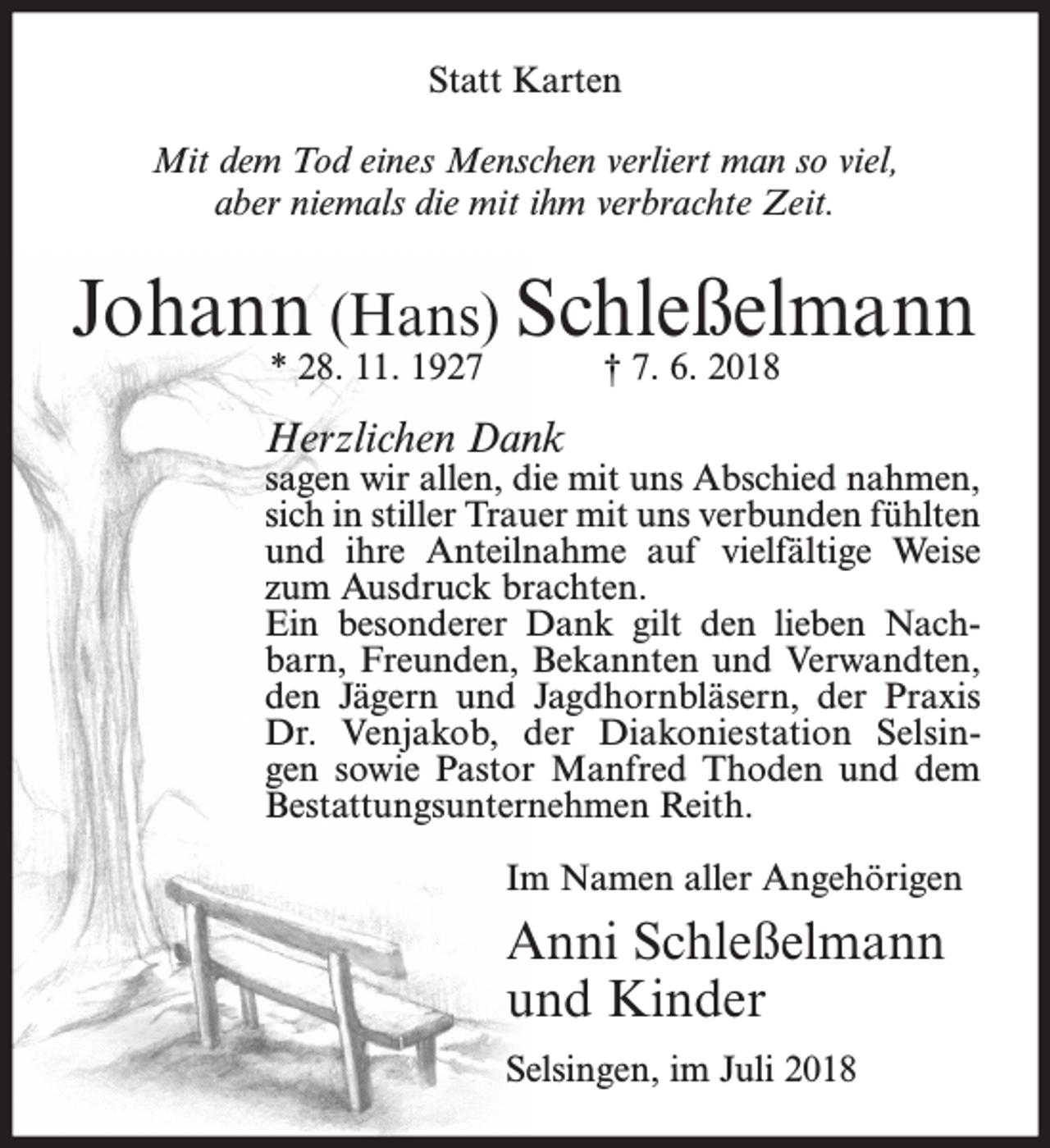 <p>Statt Karten<br />Mit dem Tod eines Menschen verliert man so viel,<br />aber niemals die mit ihm verbrachte Zeit.</p><p>Johann (Hans) Schleßelmann<br />* 28. 11. 1927</p><p>† 7. 6. 2018</p><p>Herzlichen Dank</p><p>sagen wir allen, die mit uns Abschied nahmen,<br />sich in stiller Trauer mit uns verbunden fühlten<br />und ihre Anteilnahme auf vielfältige Weise<br />zum Ausdruck brachten.<br />Ein besonderer Dank gilt den lieben Nachbarn, Freunden, Bekannten und Verwandten,<br />den Jägern und Jagdhornbläsern, der Praxis<br />Dr. Venjakob, der Diakoniestation Selsingen sowie Pastor Manfred Thoden und dem<br />Bestattungsunternehmen Reith.<br />Im Namen aller Angehörigen</p><p>Anni Schleßelmann<br />und Kinder<br />Selsingen, im Juli 2018</p>