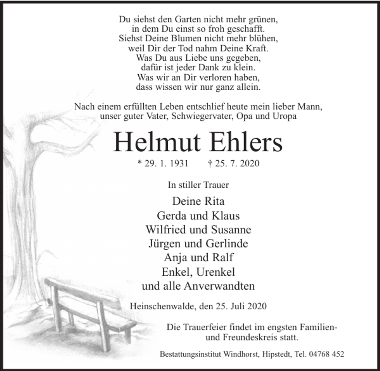 <p>Du siehst den Garten nicht mehr grünen,<br />in dem Du einst so froh geschafft.<br />Siehst Deine Blumen nicht mehr blühen,<br />weil Dir der Tod nahm Deine Kraft.<br />Was Du aus Liebe uns gegeben,<br />dafür ist jeder Dank zu klein.<br />Was wir an Dir verloren haben,<br />dass wissen wir nur ganz allein.<br />Nach einem erfüllten Leben entschlief heute mein lieber Mann,<br />unser guter Vater, Schwiegervater, Opa und Uropa</p><p>Helmut Ehlers<br />* 29. 1. 1931</p><p>† 25. 7. 2020</p><p>In stiller Trauer</p><p>Deine Rita<br />Gerda und Klaus<br />Wilfried und Susanne<br />Jürgen und Gerlinde<br />Anja und Ralf<br />Enkel, Urenkel<br />und alle Anverwandten<br />Heinschenwalde, den 25. Juli 2020<br />Die Trauerfeier findet im engsten Familienund Freundeskreis statt.<br />Bestattungsinstitut Windhorst, Hipstedt, Tel. 04768 452</p>