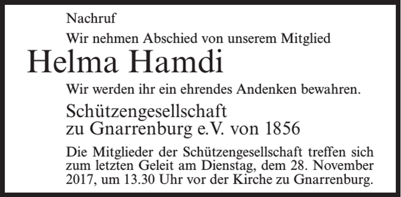 <p>Nachruf<br />Wir nehmen Abschied von unserem Mitglied</p><p>Helma Hamdi</p><p>Wir werden ihr ein ehrendes Andenken bewahren.</p><p>Schützengesellschaft<br />zu Gnarrenburg e.V. von 1856<br />Die Mitglieder der Schützengesellschaft treffen sich<br />zum letzten Geleit am Dienstag, dem 28. November<br />2017, um 13.30 Uhr vor der Kirche zu Gnarrenburg.</p>